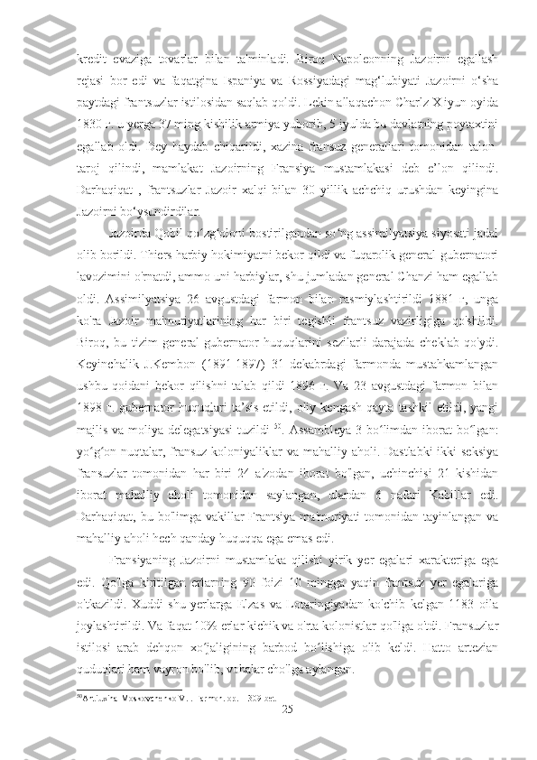 kredit   evaziga   tovarlar   bilan   ta'minladi.   Biroq   Napoleonning   Jazoirni   egallash
rejasi   bor   edi   va   faqatgina   Ispaniya   va   Rossiyadagi   mag‘lubiyati   Jazoirni   o‘sha
paytdagi frantsuzlar istilosidan saqlab qoldi. Lekin allaqachon Charlz X iyun oyida
1830 г. u yerga 37 ming kishilik armiya yuborib, 5 iyulda bu davlatning poytaxtini
egallab   oldi.   Dey   haydab   chiqarildi,   xazina   fransuz   generallari   tomonidan   talon-
taroj   qilindi,   mamlakat   Jazoirning   Fransiya   mustamlakasi   deb   e’lon   qilindi.
Darhaqiqat   ,   frantsuzlar   Jazoir   xalqi   bilan   30   yillik   achchiq   urushdan   keyingina
Jazoirni bo‘ysundirdilar.
Jazoirda Qobil qo zg oloni bostirilgandan so ng assimilyatsiya siyosati jadalʻ ʻ ʻ
olib borildi. Thiers harbiy hokimiyatni bekor qildi va fuqarolik general-gubernatori
lavozimini o'rnatdi, ammo uni harbiylar, shu jumladan general Chanzi ham egallab
oldi.   Assimilyatsiya   26   avgustdagi   farmon   bilan   rasmiylashtirildi   1881   г,   unga
ko'ra   Jazoir   ma'muriyatlarining   har   biri   tegishli   frantsuz   vazirligiga   qo'shildi.
Biroq,   bu   tizim   general-gubernator   huquqlarini   sezilarli   darajada   cheklab   qo'ydi.
Keyinchalik   J.Kembon   (1891-1897)   31   dekabrdagi   farmonda   mustahkamlangan
ushbu   qoidani   bekor   qilishni   talab   qildi   1896   г.   Va   23   avgustdagi   farmon   bilan
1898  г.   gubernator   huquqlari   ta’sis   etildi,   oliy   kengash   qayta   tashkil   etildi,  yangi
majlis va moliya delegatsiyasi  tuzildi   50
. Assambleya  3 bo limdan iborat  bo lgan:	
ʻ ʻ
yo g on nuqtalar, fransuz koloniyaliklar va mahalliy aholi. Dastlabki  ikki seksiya	
ʻ ʻ
fransuzlar   tomonidan   har   biri   24   a'zodan   iborat   bo'lgan,   uchinchisi   21   kishidan
iborat   mahalliy   aholi   tomonidan   saylangan,   ulardan   6   nafari   Kabillar   edi.
Darhaqiqat, bu bo'limga vakillar  Frantsiya  ma'muriyati  tomonidan tayinlangan  va
mahalliy aholi hech qanday huquqqa ega emas edi.
Fransiyaning   Jazoirni   mustamlaka   qilishi   yirik   yer   egalari   xarakteriga   ega
edi.   Qo'lga   kiritilgan   erlarning   90   foizi   10   mingga   yaqin   frantsuz   yer   egalariga
o'tkazildi.   Xuddi   shu   yerlarga   Elzas   va   Lotaringiyadan   ko'chib   kelgan   1183   oila
joylashtirildi. Va faqat 10% erlar kichik va o'rta kolonistlar qo'liga o'tdi. Fransuzlar
istilosi   arab   dehqon   xo jaligining   barbod   bo lishiga   olib   keldi.   Hatto   artezian	
ʻ ʻ
quduqlari ham vayron bo'lib, vohalar cho'lga aylangan.
50
Antiuxina-Moskovchenko V.I. Farmon. op. – 309-bet
25 