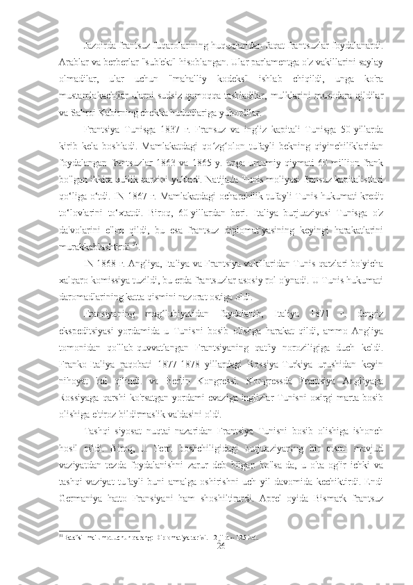 Jazoirda frantsuz fuqarolarining huquqlaridan faqat frantsuzlar foydalanardi.
Arablar va berberlar "sub'ekt" hisoblangan. Ular parlamentga o'z vakillarini saylay
olmadilar,   ular   uchun   "mahalliy   kodeks"   ishlab   chiqildi,   unga   ko'ra
mustamlakachilar  ularni  sudsiz qamoqqa tashladilar, mulklarini  musodara qildilar
va Sahroi Kabirning chekka hududlariga yubordilar.
Frantsiya   Tunisga   1837   г.   Fransuz   va   ingliz   kapitali   Tunisga   50-yillarda
kirib   kela   boshladi.   Mamlakatdagi   qo zg olon   tufayli   bekning   qiyinchiliklaridanʻ ʻ
foydalangan   frantsuzlar   1863   va   1865   y.   unga   umumiy   qiymati   60   million   frank
bo'lgan ikkita qullik qarzini yukladi. Natijada Tunis moliyasi fransuz kapitalistlari
qo‘liga o‘tdi. IN 1867 г. Mamlakatdagi  ocharchilik tufayli  Tunis hukumati kredit
to‘lovlarini   to‘xtatdi.   Biroq,   60-yillardan   beri.   Italiya   burjuaziyasi   Tunisga   o'z
da'volarini   e'lon   qildi,   bu   esa   frantsuz   diplomatiyasining   keyingi   harakatlarini
murakkablashtirdi  51
.
IN 1868 г. Angliya, Italiya va Frantsiya vakillaridan Tunis qarzlari bo'yicha
xalqaro komissiya tuzildi, bu erda frantsuzlar asosiy rol o'ynadi. U Tunis hukumati
daromadlarining katta qismini nazorat ostiga oldi.
Fransiyaning   mag lubiyatidan   foydalanib,   Italiya   1871   г.   dengiz	
ʻ
ekspeditsiyasi   yordamida   u   Tunisni   bosib   olishga   harakat   qildi,   ammo   Angliya
tomonidan   qo'llab-quvvatlangan   Frantsiyaning   qat'iy   noroziligiga   duch   keldi.
Franko-Italiya   raqobati   1877-1878   yillardagi   Rossiya-Turkiya   urushidan   keyin
nihoyat   hal   qilindi.   va   Berlin   Kongressi.   Kongressda   Frantsiya   Angliyaga
Rossiyaga  qarshi  ko'rsatgan  yordami  evaziga inglizlar  Tunisni  oxirgi  marta bosib
olishiga e'tiroz bildirmaslik va'dasini oldi.
Tashqi   siyosat   nuqtai   nazaridan   Frantsiya   Tunisni   bosib   olishiga   ishonch
hosil   qildi.   Biroq,   J.   Ferri   boshchiligidagi   burjuaziyaning   bir   qismi   mavjud
vaziyatdan   tezda   foydalanishni   zarur   deb   bilgan   bo'lsa-da,   u   o'ta   og'ir   ichki   va
tashqi   vaziyat   tufayli   buni   amalga   oshirishni   uch   yil   davomida   kechiktirdi.   Endi
Germaniya   hatto   Fransiyani   ham   shoshiltirardi.   Aprel   oyida   Bismark   frantsuz
51
Batafsil ma'lumot uchun qarang: Diplomatiya tarixi. - 2-jild – 125-bet.
26 