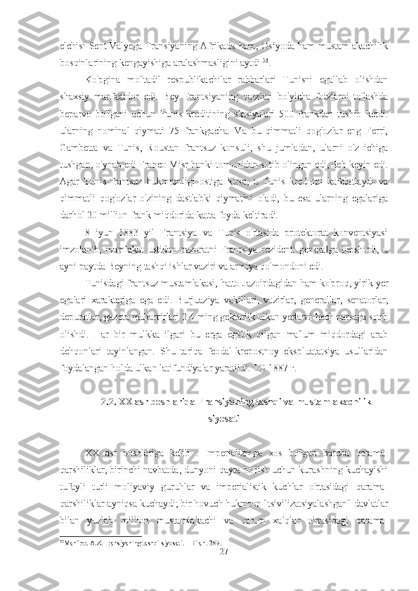 elchisi  Sent-Valyega Fransiyaning Afrikada ham, Osiyoda ham mustamlakachilik
bosqinlarining kengayishiga aralashmasligini aytdi  52
.
Ko'pgina   mo''tadil   respublikachilar   rahbarlari   Tunisni   egallab   olishdan
shaxsiy   manfaatdor   edi.   Bey   Frantsiyaning   qarzlari   bo'yicha   foizlarni   to'lashda
beparvo   bo'lgani   uchun   Tunis   kreditining   aktsiyalari   500   frankdan   tushib   ketdi.
ularning   nominal   qiymati   75   frankgacha.   Va   bu   qimmatli   qog'ozlar   eng   Ferri,
Gambetta   va   Tunis,   Roustan   frantsuz   konsuli,   shu   jumladan,   ularni   o'z   ichiga
tushgan, o'ynab edi Franco-Misr banki tomonidan sotib olingan edi, deb keyin edi.
Agar   Tunis   frantsuz   hukmronligi   ostiga   kirsa,   u   Tunis   kreditini   kafolatlaydi   va
qimmatli   qog'ozlar   o'zining   dastlabki   qiymatini   oladi,   bu   esa   ularning   egalariga
darhol 20 million frank miqdorida katta foyda keltiradi.
8   iyun   1883   yil   Frantsiya   va   Tunis   o'rtasida   protektorat   konventsiyasi
imzolanib,   mamlakat   ustidan   nazoratni   Frantsiya   rezidenti   generalga   topshirdi,   u
ayni paytda Beyning tashqi ishlar vaziri va armiya qo'mondoni edi.
Tunisdagi frantsuz mustamlakasi, hatto Jazoirdagidan ham ko'proq, yirik yer
egalari   xarakteriga   ega   edi.   Burjuaziya   vakillari,   vazirlar,   generallar,   senatorlar,
deputatlar, gazeta muharrirlari 2-4 ming gektarlik ulkan yerlarni hech narsaga sotib
olishdi.   Har   bir   mulkka   ilgari   bu   erga   egalik   qilgan   ma'lum   miqdordagi   arab
dehqonlari   tayinlangan.   Shu   tariqa   feodal-krepostnoy   ekspluatatsiya   usullaridan
foydalangan holda ulkan latifundiyalar yaratildi. TO 1887 г. 
2.2.  XX  asr boshlarida Fransiyaning tashqi va mustamlakachilik
siyosati
XX   asr   boshlariga   kelib   .   Imperializmga   xos   bo'lgan   barcha   qarama-
qarshiliklar, birinchi navbatda, dunyoni qayta bo'lish uchun kurashning kuchayishi
tufayli   turli   moliyaviy   guruhlar   va   imperialistik   kuchlar   o'rtasidagi   qarama-
qarshiliklar ayniqsa kuchaydi; bir hovuch hukmron "tsivilizatsiyalashgan" davlatlar
bilan   yuzlab   million   mustamlakachi   va   qaram   xalqlar   o'rtasidagi   qarama-
52
Manfred A.Z. Fransiyaning tashqi siyosati. - Bilan. 289.
27 