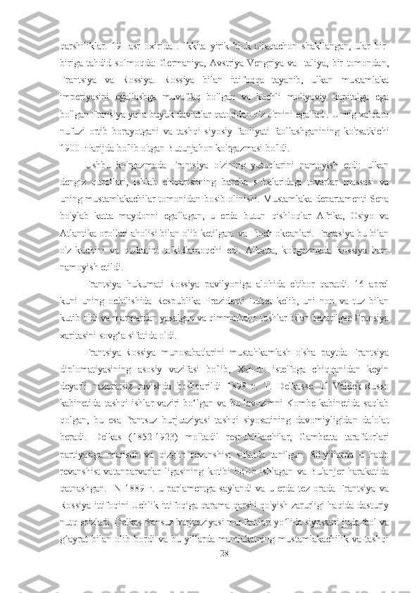 qarshiliklar.   19-   asr   oxirida   .   Ikkita   yirik   blok   allaqachon   shakllangan,   ular   bir-
biriga   tahdid   solmoqda:   Germaniya,   Avstriya-Vengriya   va   Italiya,   bir   tomondan,
Frantsiya   va   Rossiya.   Rossiya   bilan   ittifoqqa   tayanib,   ulkan   mustamlaka
imperiyasini   egallashga   muvaffaq   bo'lgan   va   kuchli   moliyaviy   kapitalga   ega
bo'lgan Fransiya yana buyuk davlatlar qatoridan o'z o'rnini egalladi. Uning xalqaro
nufuzi   ortib   borayotgani   va   tashqi   siyosiy   faoliyati   faollashganining   ko'rsatkichi
1900 гParijda bo'lib o'tgan Butunjahon ko'rgazmasi bo'ldi.
Ushbu   ko'rgazmada   Frantsiya   o'zining   yutuqlarini   namoyish   etdi:   ulkan
dengiz   qurollari,   ishlab   chiqarishning   barcha   sohalaridagi   tovarlar   massasi   va
uning mustamlakachilar tomonidan bosib olinishi. Mustamlaka departamenti Sena
bo'ylab   katta   maydonni   egallagan,   u   erda   butun   qishloqlar   Afrika,   Osiyo   va
Atlantika  orollari aholisi bilan olib ketilgan.   va Tinch okeanlari. Frantsiya bu bilan
o'z   kuchini   va   qudratini   ta'kidlamoqchi   edi.   Albatta,   ko'rgazmada   Rossiya   ham
namoyish etildi.
Frantsiya   hukumati   Rossiya   pavilyoniga   alohida   e'tibor   qaratdi.   16   aprel
kuni   uning   ochilishida   Respublika   Prezidenti   Lubet   kelib,   uni   non   va   tuz   bilan
kutib oldi va marmardan yasalgan va qimmatbaho toshlar bilan bezatilgan Fransiya
xaritasini sovg‘a sifatida oldi.
Frantsiya-Rossiya   munosabatlarini   mustahkamlash   o'sha   paytda   Frantsiya
diplomatiyasining   asosiy   vazifasi   bo'lib,   Xanoto   iste'foga   chiqqanidan   keyin
deyarli   nazoratsiz   ravishda   boshqarildi   1898   г.   T.   Delkasse.   U   Valdek-Russo
kabinetida   tashqi   ishlar   vaziri   bo‘lgan   va   bu   lavozimni   Kombe   kabinetida   saqlab
qolgan,   bu   esa   frantsuz   burjuaziyasi   tashqi   siyosatining   davomiyligidan   dalolat
beradi.   Delkas   (1852-1923)   mo''tadil   respublikachilar,   Gambetta   tarafdorlari
partiyasiga   mansub   va   qizg'in   revanshist   sifatida   tanilgan.   80-yillarda   u   hatto
revanshist   vatanparvarlar   ligasining   kotibi   bo'lib   ishlagan   va   Bulanjer   harakatida
qatnashgan.   IN   1889   г.   u   parlamentga   saylandi   va   u   erda   tez   orada   Frantsiya   va
Rossiya ittifoqini Uchlik ittifoqiga qarama-qarshi qo'yish zarurligi haqida dasturiy
nutq so'zladi. Delkas fransuz burjuaziyasi manfaatlari yo lida siyosatni juda faol vaʻ
g ayrat   bilan   olib   bordi   va   bu   yillarda   mamlakatning   mustamlakachilik   va   tashqi	
ʻ
28 