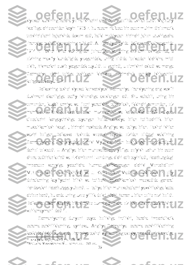 siyosati kursining barcha yo nalishlarini amalda o z qo lida ushlab turdi. Majburiyʻ ʻ ʻ
iste'foga chiqqanidan keyin 1905 г. bu raqam nafaqat bir qator muhim diplomatik
topshiriqlarni   bajarishda   davom   etdi,   balki   mohiyatan   Birinchi   jahon   urushigacha
Frantsiya tashqi siyosatining ruhi edi. A. Ferri iyul oyida Delkasseni ko'rsatganida
1914   г.   Tashqi   ishlar   vazirligidan   jo'natilgan   va   uning   so'zlarini   eshitganida,   u
o'zining   maxfiy   kundaligida   yozganidek,   uning   oldida   "to'satdan   kichkina   mitti
o'sib, Bismarkni quvib yetgandek tuyuldi. U gapirdi, u o'tmishni esladi va menga
Germaniya   o'zini   to'riga   tashlagan   kichkina   o'rgimchak   qanday   ishlaganini
ko'rgandek tuyuldi  53
.
Delkasning   tashqi   siyosat   konsepsiyasi   Germaniya   Fransiyaning   eng   xavfli
dushmani   ekanligiga   qat’iy   ishonchga   asoslangan   edi.   Shu   sababli,   uning   bir
tomondan,   kuchli   armiya   va   flotni   yaratishni   ta'minlash,   ikkinchi   tomondan,   o'z
mamlakatini   boshqa   kuchlar   bilan   muzokaralar   va   kelishuvlar   orqali   xalqaro
aloqalarini   kengaytirishga   tayangan   holda   Rossiya   bilan   ittifoqchilik   bilan
mustahkamlash   istagi.   ,   birinchi   navbatda   Angliya   va   Italiya   bilan.   Tashqi   ishlar
vaziri   bo'lgan   Delkasse   Fashoda   voqeasi   paytida   o'zidan   oldingi   vakilning
Germaniyaning   Frantsiyadagi   elchisi   Myunster   bilan   boshlangan   muzokaralarni
darhol   to'xtatdi.   U   Angliya   bilan   munosabatlarni   yo lga   qo yish   uchun   bir   qator	
ʻ ʻ
chora-tadbirlar ko rdi va P.Kembonni Londonga elchi etib tayinladi, Peterburgdagi	
ʻ
imperator   saroyiga   yetarlicha   hurmat   ko rsatmagan   elchisi   Montebelloni	
ʻ
M.Bompard   bilan   almashtirdi   va   J.   Kambondan   Madridga.   IN   1901   г.   oliy
doiralarning   kayfiyatini   bilish   va   ittifoqni   mustahkamlash   maqsadida   general
Pendezakni Peterburgga yubordi. U Italiya bilan munosabatlarni yaxshilashga katta
e'tibor berdi, bu erda uning uzoq yillik do'sti Elchi Barrer u bilan to'liq rozi bo'ldi.
Delkasse: "Men Angliya bilan ittifoq tuzmagunimcha o'z lavozimimni tark etishni
xohlamayman" dedi  54
.
Germaniyaning   dunyoni   qayta   bo'lishga   intilishi,   barcha   imperialistik
qarama-qarshiliklarning,   ayniqsa,   Angliya-Germaniya   qarama-qarshiliklarining
keskinlashishi bu davrda Frantsiya tashqi siyosatining asosiy maqsadlarini amalga
53
Frantsiya tarixi, 3 jildda - 2-jild - 325-bet.
54
Antiuxina-Moskovchenko V.I. Farmon. op. – 373-bet.
29 