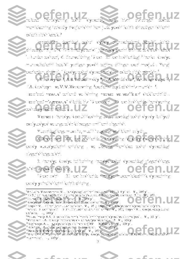 nafaqat   Frantsiyaning   tashqi   siyosatini,   balki   bizni   qiziqtirgan   davrda
mamlakatning iqtisodiy  rivojlanishini  ham   juda yaxshi   ko'rib  chiqadigan  ishlarini
eslatib o'tish kerak . 3
Imperializm   davridagi   tashqi   siyosiy   munosabatlarni   batafsil   ko'rib
chiqadigan 3 jildlik "Diplomatiya tarixi" jamoaviy asarini alohida ta'kidlash kerak
4
. Bundan tashqari, K. Grunvaldning 19-asr - 20- asr boshlaridagi  5
Franko-Rossiya
munosabatlarini   batafsil   yoritgan   yaxshi   tarjima   qilingan   asari   mavjud   .   Yangi
asarlardan, ehtimol, "Rossiya tashqi siyosati tarixi" ni eslatib o'tish mumkin. 6
, V.I.Bovykin   7
, A.S.Yerusalimskiy   8
, L.A.Mendelson   9
, A.E.Roginskaya   10
,
F.A.Rotshteyn  11
va V.M.Xvostovning  12
asarlarini qayd etishimiz mumkin  13
.
Tadqiqot   mavzusi   tanlandi   va   ishning   maqsad   va   vazifalari   shakllantirildi   .
Tadqiqotimiz mavzusi   sifatida biz 19-asr oxiri - 20- asr  boshlarida Fransiyaning
tashqi siyosatini tanladik .
Maqsad:  Frantsiya Respublikasining ushbu davrdagi tashqi siyosiy faoliyati
evolyutsiyasi va unga ta'sir ko'rsatgan omillarni o'rganish.
Yuqoridagilarga muvofiq, muallif quyidagi vazifalarni qo'ydi:
XIX   asr   oxiri     XX     asr   boshlarida   Fransiyaning   iqtisodiy   rivojlanishining
asosiy   xususiyatlarini   aniqlang   .   va   ularning   mamlakat   tashqi   siyosatidagi
o'zgarishlarga ta'siri.
2.   Fransiya-Rossiya   ittifoqining   Fransiya   tashqi   siyosatidagi   o‘zgarishlarga
ta’siri darajasini aniqlang.
19-asr   oxiri   —   20-   asr   boshlarida   Fransiya   mustamlakachilik   siyosatining
asosiy yo nalishlarini ko rib chiqing .ʻ ʻ
3
Antiuxina-Moskovchenko V.I. Frantsiyadagi uchinchi respublika. 1870-1918 yillar. - M., 1986 yil.
4
Biz 2-jildni nazarda tutamiz: Diplomatiya tarixi / sub. ed. A.A.Gromiko va boshqalar - 2-jild - M., 1963.
5
Grunvald K. Franko-Rossiya ittifoqlari. - M., 1968 yil.
6
Rossiya tashqi siyosati tarixi.  19-asr  oxiri -  20- asr  boshlari . – M., 1999 yil.
7
Bovykin V.I. Birinchi jahon urushi tarixidan. -M., 1961; Bovykin V.I. Rossiya tashqi siyosati tarixi bo'yicha 
insholar. 19- asrning oxiri – 1917 г. O'qituvchilar uchun qo'llanma. – M., 1960; Bovykin V.I. Rossiya katta yutuqlar 
arafasida. - L., 1988 yil.
8
Yerusalimskiy A.S.  19- asr  oxirida nemis imperializmining tashqi siyosati va diplomatiyasi . – M., 1951 yil.
9
Mendelson L.A. Iqtisodiy inqirozlar va sikllar nazariyasi va tarixi. - T.2 - M., 1959 y.
10
Roginskaya A.E. Frantsiya tarixiga oid insholar (  XVII  -  XIX  asrlar). – M., 1958 yil.
11
Rotshtein F.A. 10- asr oxiridagi xalqaro munosabatlar . - M.-L., 1960 yil.
12
Xvostov V.M. Zamonaviy davrda diplomatiya. - M., 1963 yil.
13
Ananich B.V. Yigirmanchi asr boshidagi Angliya-Rossiya munosabatlari tarixidan. // Xalqaro munosabatlar tarixi 
muammolari. - L., 1972 yil.
3 