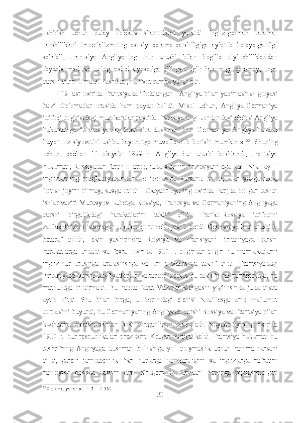 oshirish   uchun   qulay   ob'ektiv   sharoitlarni   yaratdi.   Ingliz-german   qarama-
qarshiliklari   imperializmning   asosiy   qarama-qarshiligiga   aylanib   borayotganligi
sababli,   Frantsiya   Angliyaning   Bur   urushi   bilan   bog'liq   qiyinchiliklaridan
foydalanmadi   va   uning   tashqi   siyosatiga   qilingan   og'ir   haqoratga   qaramay,   unga
qarshi qurol olmadi. Fashoda , hali xotiramda yangi edi.
19- asr oxirida Frantsiyada ifodalangan . Angliya bilan yaqinlashish g'oyasi
ba'zi   diplomatlar   orasida   ham   paydo   bo'ldi.   Misol   uchun,   Angliya-Germaniya
ittifoqi to'g'risidagi muzokaralar paytida Frantsiyaning Londondagi elchisi Angliya
hukumatiga: “Frantsiyaning faqat bitta dushmani bor - Germaniya. Angliya bundan
buyon o'z siyosatini  ushbu bayonotga muvofiq olib borishi mumkin »   55
. Shuning
uchun,   qachon   11   oktyabr   1899   г.   Angliya-Bur   urushi   boshlandi,   Frantsiya
hukumati,  Rossiyadan   farqli   o'laroq,  juda   vazmin   pozitsiyani   egalladi.  Nikolay   II
inglizlarning   mag'lubiyatlaridan   ochiqchasiga   xursand   bo'ldi,   ular   yozganidek,
"o'tish joyini bilmay, suvga otildi". Oktyabr oyining oxirida Parijda bo'lgan tashqi
ishlar   vaziri   Muravyov   Lubetga   Rossiya,   Frantsiya   va   Germaniyaning   Angliyaga
qarshi   birgalikdagi   harakatlarini   taklif   qildi.   Franko-Rossiya   ittifoqini
zaiflashtirishni istamagan Loubet qo'rqinchli javob berdi. Germaniya Bur urushida
betaraf   qoldi,   lekin   yashirincha   Rossiya   va   Fransiyani   Britaniyaga   qarshi
harakatlarga   undadi   va   fevral   oxirida   1900   г.   to'g'ridan-to'g'ri   bu   mamlakatlarni
ingliz-bur   urushiga   aralashishga   va   uni   to'xtatishga   taklif   qildi.   Frantsiyadagi
Britaniyaga  qarshi  kayfiyatlardan  xabardor  Delkas  bu  taklifni   na  parlamentga,   na
matbuotga   bildirmadi.   Bu   haqda   faqat   Vazirlar   Kengashi   yig‘ilishida   juda   qisqa
aytib   o‘tdi.   Shu   bilan   birga,   u   Berlindagi   elchisi   Noaillesga   aniq   ma'lumot
to'plashni buyurdi, bu Germaniyaning Angliyaga qarshi Rossiya va Frantsiya bilan
kuchlarini   birlashtirishdan   bosh   tortganligini   tasdiqladi.   Noyabr   oyining   oxirida
1900 г. Bur respublikalari prezidenti Kruger Parijga keldi. Frantsiya hukumati bu
tashrifning   Angliyaga   dushman   bo'lishiga   yo'l   qo'ymaslik   uchun   hamma   narsani
qildi,   garchi   jamoatchilik   fikri   burlarga   hamdardligini   va   inglizlarga   nafratini
namoyish   etishda   davom   etdi.   Krugerning   Parijdan   Berlinga   rejalashtirilgan
55
Diplomatiya tarixi. T. 2 – B. 550.
30 