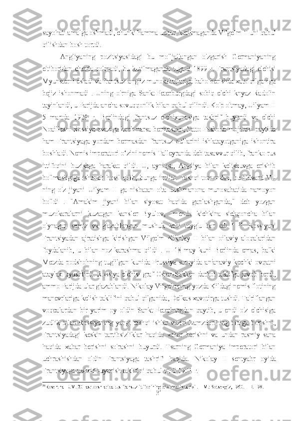 sayohati amalga oshmadi, chunki hamma uchun kutilmaganda Vilgelm  II  uni qabul
qilishdan bosh tortdi.
Angliyaning   pozitsiyasidagi   bu   mo'ljallangan   o'zgarish   Germaniyaning
e'tiboridan   chetda   qolmadi,   bu   kutilmaganda   tugadi   1899   г.   Frantsiyadagi   elchisi
Myunsterni esladi va frantsuz-angliz munosabatlariga baho berishda xato qilganiga
bejiz   ishonmadi   .   Uning   o'rniga   Sankt-Peterburgdagi   sobiq   elchi   knyaz   Radolin
tayinlandi, u Parijda ancha sovuqqonlik bilan qabul qilindi. Ko'p o'tmay, Uilyam II
5   martda   1901   г.   Berlindagi   frantsuz   elchixonasiga   tashrif   buyurdi   va   elchi
Noaillesni Rossiya evaziga hech narsa bermasdan, hatto Fashoda mojarosi paytida
ham   Frantsiyaga   yordam   bermasdan   frantsuz   pullarini   ishlatayotganiga   ishontira
boshladi. Nemis imperatori o‘zini nemis Talleyranda deb tasavvur qilib, franko-rus
ittifoqini   buzishga   harakat   qildi.   U,   ayniqsa,   Angliya   bilan   kelishuvga   erishib
bo'lmasligiga  ishonch  hosil  qilib,  bunga  intildi.  Tashqi   tomondan,  bu  Edvard   VII
ning   o'z   jiyani   Uilyam   II   ga   nisbatan   o'ta   dushmanona   munosabatida   namoyon
bo'ldi   .   "Amakim   jiyani   bilan   siyosat   haqida   gaplashganda,"   deb   yozgan
muzokaralarni   kuzatgan   kansler   Byulov,   "menda   kichkina   sichqoncha   bilan
o'ynagan   semiz   va   g'azablangan   mushuk   kabi   tuyg'u   bor   edi   "   56
.   Rossiyani
Frantsiyadan   ajratishga   kirishgan   Vilgelm   Nikolay   II   bilan   oilaviy   aloqalaridan
foydalanib,   u   bilan   noz-karashma   qildi   .   U   18-may   kuni   Berlinda   emas,   balki
Metzda  podshohning  tug'ilgan  kunida Prussiya  saroyida  an'anaviy  kechki  ovqatni
ataylab uyushtirdi. Rossiya elchisi  graf Osten-Sakken darhol taklifga javob berdi,
ammo Parijda ular g'azablandi. Nikolay Vilgelmning yozda Kildagi nemis flotining
manevrlariga kelish taklifini qabul qilganida, Delkas xavotirga tushdi. Ta'riflangan
voqealardan   bir   yarim   oy   oldin   Sankt-Peterburgdan   qaytib,   u   endi   o'z   elchisiga
zudlik bilan Rossiyaning  yangi  tashqi  ishlar vaziri Lamzdorfning oldiga borishni,
Frantsiyadagi   keskin   tartibsizliklar   haqida   xabar   berishni   va   undan   rasmiy   sana
haqida   xabar   berishni   so'rashni   buyurdi.   Tsarning   Germaniya   imperatori   bilan
uchrashishdan   oldin   Frantsiyaga   tashrifi   haqida.   Nikolay   II   sentyabr   oyida
Frantsiyaga tashrif buyurish taklifini qabul qildi 1901 г.
56
Rosenthal E.M.  20- asr  boshlarida rus-fransuz ittifoqining diplomatik tarixi . – M.: Sotsekgiz, 1960. – B. 198.
31 