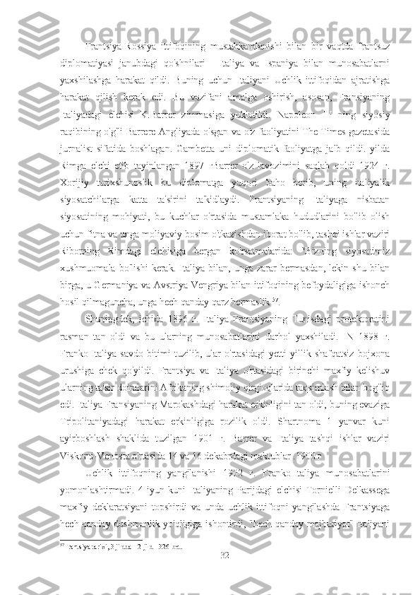 Frantsiya-Rossiya   ittifoqining   mustahkamlanishi   bilan   bir   vaqtda   frantsuz
diplomatiyasi   janubdagi   qo'shnilari   -   Italiya   va   Ispaniya   bilan   munosabatlarni
yaxshilashga   harakat   qildi.   Buning   uchun   Italiyani   Uchlik   ittifoqidan   ajratishga
harakat   qilish   kerak   edi.   Bu   vazifani   amalga   oshirish,   asosan,   Fransiyaning
Italiyadagi   elchisi   K.Barrer   zimmasiga   yuklatildi.   Napoleon   III   ning   siyosiy
raqibining o'g'li Barrere Angliyada o'sgan va o'z faoliyatini The Times gazetasida
jurnalist   sifatida   boshlagan.   Gambetta   uni   diplomatik   faoliyatga   jalb   qildi.   yilda
Rimga   elchi   etib   tayinlangan   1897   гBarrer   o'z   lavozimini   saqlab   qoldi   1924   г.
Xorijiy   tarixshunoslik   bu   diplomatga   yuqori   baho   berib,   uning   italiyalik
siyosatchilarga   katta   ta'sirini   ta'kidlaydi.   Frantsiyaning   Italiyaga   nisbatan
siyosatining   mohiyati,   bu   kuchlar   o'rtasida   mustamlaka   hududlarini   bo'lib   olish
uchun fitna va unga moliyaviy bosim o'tkazishdan iborat bo'lib, tashqi ishlar vaziri
Ribotning   Rimdagi   elchisiga   bergan   ko'rsatmalarida:   "Bizning   siyosatimiz
xushmuomala   bo'lishi   kerak.   Italiya   bilan,   unga   zarar   bermasdan,   lekin   shu   bilan
birga, u Germaniya va Avstriya-Vengriya bilan ittifoqining befoydaligiga ishonch
hosil qilmaguncha, unga hech qanday qarz bermaslik  57
.
Shuningdek,   ichida   1896   г.   Italiya   Frantsiyaning   Tunisdagi   protektoratini
rasman   tan   oldi   va   bu   ularning   munosabatlarini   darhol   yaxshiladi.   IN   1898   г.
Franko-Italiya   savdo   bitimi   tuzilib,   ular   o'rtasidagi   yetti   yillik   shafqatsiz   bojxona
urushiga   chek   qo'yildi.   Frantsiya   va   Italiya   o'rtasidagi   birinchi   maxfiy   kelishuv
ularning ta'sir doiralarini Afrikaning shimoliy qirg'oqlarida taqsimlash bilan bog'liq
edi. Italiya Fransiyaning Marokashdagi harakat erkinligini tan oldi, buning evaziga
Tripolitaniyadagi   harakat   erkinligiga   rozilik   oldi.   Shartnoma   1   yanvar   kuni
ayirboshlash   shaklida   tuzilgan   1901   г.   Barrer   va   Italiya   tashqi   ishlar   vaziri
Viskonti-Venosta o'rtasida 14 va 16 dekabrdagi maktublar .1900 г
Uchlik   ittifoqning   yangilanishi   1902   г.   Franko-Italiya   munosabatlarini
yomonlashtirmadi.   4-iyun   kuni   Italiyaning   Parijdagi   elchisi   Tornielli   Delkassega
maxfiy   deklaratsiyani   topshirdi   va   unda   uchlik   ittifoqni   yangilashda   Frantsiyaga
hech qanday dushmanlik yo'qligiga ishontirdi, "hech qanday majburiyat" Italiyani
57
Frantsiya tarixi, 3 jildda - 2-jild - 326-bet.
32 