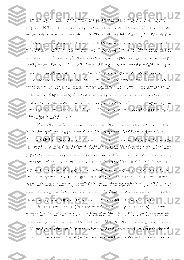 "har   qanday   holatda   ham   ishtirok   etishga   majbur   qila   olmaydi".   unga   hujum."   1
noyabr   1902   г.   Barrer   va   Italiya   tashqi   ishlar   vaziri   Prinetti   o‘rtasida   bir   xil
mazmundagi   notalar   almashinuvi   bo‘lib   o‘tdi.   Aslini   olganda,   bu   ikki   davlat
o‘rtasidagi haqiqiy betaraflik shartnomasi  edi. Unda mustamlakalarning bo linishiʻ
to g risidagi   kelishuv   tasdiqlandi   va   “Frantsiya   bir   yoki   bir   nechta   davlat	
ʻ ʻ
tomonidan to g ridan-to g ri yoki bilvosita hujum obyekti bo lgan taqdirda, Italiya	
ʻ ʻ ʻ ʻ ʻ
qat iy betaraflikni saqlab qoladi, deb ta kidlangan. Agar Frantsiya to'g'ridan-to'g'ri	
ʼ ʼ
chaqiruv   natijasida   o'z   sha'ni   va   xavfsizligini   himoya   qilish   uchun   urush   e'lon
qilish   tashabbusini   olishga   majbur   bo'lsa,   xuddi   shunday   bo'ladi.   Ushbu   hujjatni
imzolash bilan Italiya haqiqatda Frantsiyaga qarshi uchlik ittifoqida qatnashishdan
bosh   tortdi.   Keyinchalik,   frantsuz   diplomatiyasi   ikki   tomonlama   munosabatlarni
mustahkamlashda   davom   etdi,   buni   Italiya   qirollik   juftligining   oktyabr   oyida
Frantsiyaga qilgan tashrifi tasdiqlaydi 1903 г. va prezident Loubetning aprel oyida
Rimga javob tashrifi 1904 г.
Frantsiya   manfaatlari   nuqtai   nazaridan,   Marokashni   bosib   olish   uni   boshqa
hech kim egallamasligiga ishonch hosil  bo'lmaguncha kechiktirilishi mumkin edi.
Ammo   endi   buni   kafolatlash   mutlaqo   imkonsiz   bo'lib   qoldi.   Angliya,   Germaniya
va Ispaniya Marokashda   tishlarini o'tkirlashdi. Agar   Marokashda   boshqa bir kuch
joylashsa   ,   uning   boyligi   uning   qo'lidan   uchib   ketgan   bo'lardi.   Shu   bilan   birga,
Fransiya   uchun   Jazoir   va   Tunis   ustidan   hukmronlikni   saqlab   qolish   vazifasi
qiyinlashib   borardi.   Shu   paytgacha   bu   vazifa   o'sha   paytdagi   norozilik   namoyishi
hali   ham   yomon   tashkil   etilgan   arab   xalqini   bostirishdan   iborat   edi.   Ammo
Marokashda raqobatchi paydo bo'lishi bilan Jazoir chegarasini himoya qilish uchun
katta   mablag'   sarflash   va   arablarning   frantsuz   mustamlakachilariga   qarshi
nafratdan foydalanishga urinishlar ehtimolini hisobga olish kerak bo'ladi.
Antanta shartnomasi (frantsuz   entente so'zidan   , ya'ni  kelishuv) diplomatlar
tomonidan   chiqarilgan   eng   qiziq   hujjatlardan   biri   edi.   U   ikki   qismdan   iborat   edi:
biri   nashrga   mo'ljallangan,   ikkinchisi   sir.   "Misr   va   Marokash   to'g'risida"   ochiq
deklaratsiyada Britaniya hukumati Misrning siyosiy maqomini o'zgartirish niyatida
emasligini ta'kidladi. "Frantsiya Respublikasi hukumati", deb davom etadi maqola.
33 