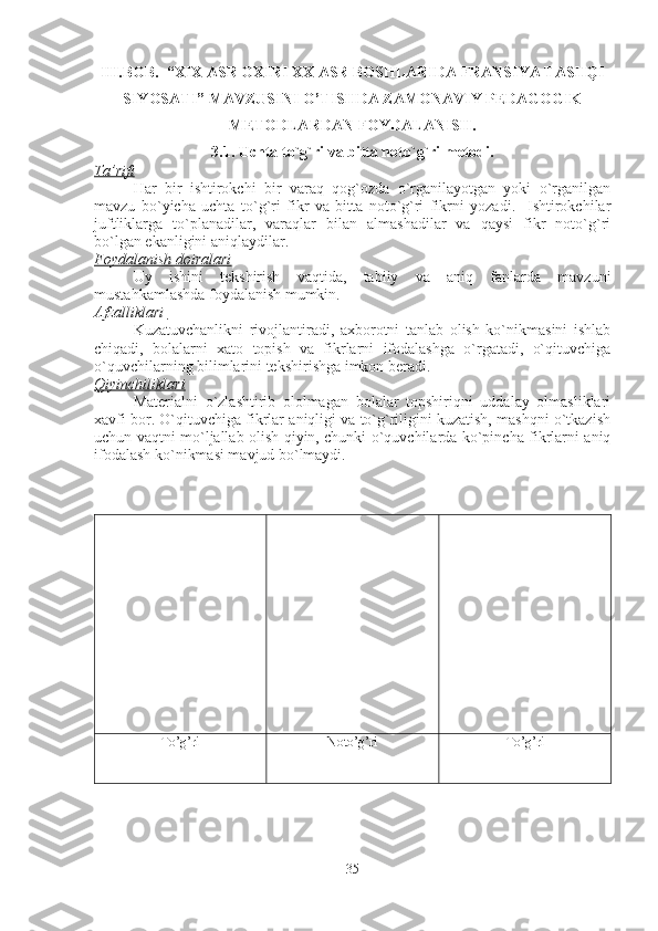 III.BOB.  “XIX ASR OXIRI XX ASR BOSHLARIDA FRANSIYA TASHQI
SIYOSATI” MAVZUSINI O’TISHDA ZAMONAVIY PEDAGOGIK
METODLARDAN FOYDALANISH.
3.1.  Uchta to`g`ri va bitta noto`g`ri   metodi.
Ta’rifi
Har   bir   ishtirokchi   bir   varaq   qog`ozda   o`rganilayotgan   yoki   o`rganilgan
mavzu   bo`yicha   uchta   to`g`ri   fikr   va   bitta   noto`g`ri   fikrni   yozadi.     Ishtirokchilar
juftliklarga   to`planadilar,   varaqlar   bilan   almashadilar   va   qaysi   fikr   noto`g`ri
bo`lgan ekanligini aniqlaydilar. 
Foydalanish doiralari
Uy   ishini   tekshirish   vaqtida,   tabiiy   va   aniq   fanlarda   mavzuni
mustahkamlashda foydalanish mumkin. 
Afzalliklari 
Kuzatuvchanlikni   rivojlantiradi,   axborotni   tanlab   olish   ko`nikmasini   ishlab
chiqadi,   bolalarni   xato   topish   va   fikrlarni   ifodalashga   o`rgatadi,   o`qituvchiga
o`quvchilarning bilimlarini tekshirishga imkon beradi.
Qiyinchiliklari
Materialni   o`zlashtirib   ololmagan   bolalar   topshiriqni   uddalay   olmasliklari
xavfi bor. O`qituvchiga fikrlar aniqligi va to`g`riligini kuzatish, mashqni o`tkazish
uchun vaqtni mo`ljallab olish qiyin, chunki o`quvchilarda ko`pincha fikrlarni aniq
ifodalash ko`nikmasi mavjud bo`lmaydi.   
To’g’ri Noto’g’ri To’g’ri
35 