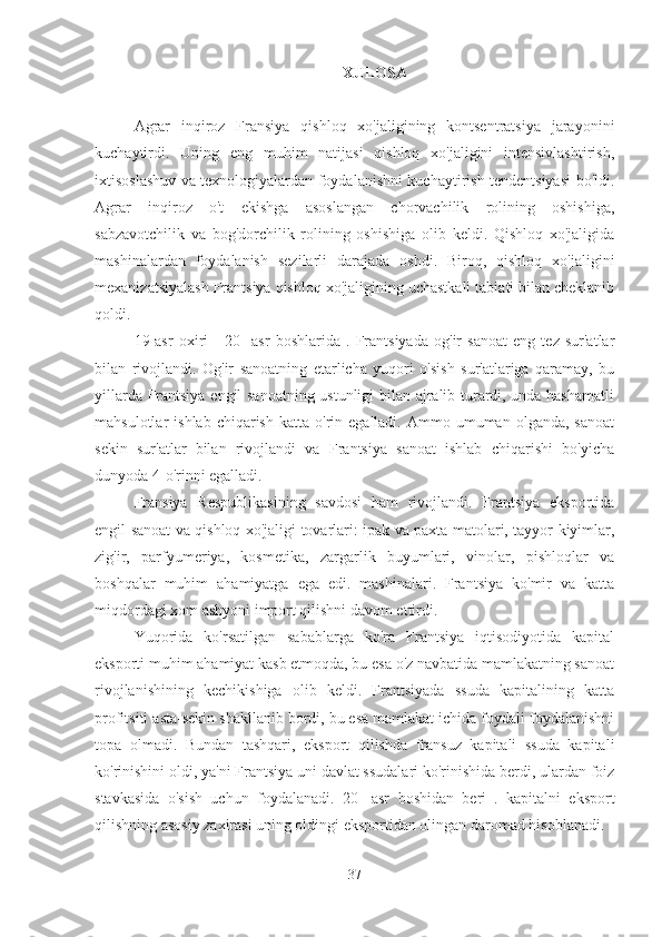 XULOSA
Agrar   inqiroz   Fransiya   qishloq   xo'jaligining   kontsentratsiya   jarayonini
kuchaytirdi.   Uning   eng   muhim   natijasi   qishloq   xo'jaligini   intensivlashtirish,
ixtisoslashuv va texnologiyalardan foydalanishni kuchaytirish tendentsiyasi bo'ldi.
Agrar   inqiroz   o't   ekishga   asoslangan   chorvachilik   rolining   oshishiga,
sabzavotchilik   va   bog'dorchilik   rolining   oshishiga   olib   keldi.   Qishloq   xo'jaligida
mashinalardan   foydalanish   sezilarli   darajada   oshdi.   Biroq,   qishloq   xo'jaligini
mexanizatsiyalash Frantsiya qishloq xo'jaligining uchastkali tabiati bilan cheklanib
qoldi.
19-asr   oxiri   -   20-   asr   boshlarida   .   Frantsiyada   og'ir   sanoat   eng   tez   sur'atlar
bilan   rivojlandi.   Og'ir   sanoatning   etarlicha   yuqori   o'sish   sur'atlariga   qaramay,   bu
yillarda Frantsiya engil sanoatning ustunligi bilan ajralib turardi, unda hashamatli
mahsulotlar   ishlab  chiqarish   katta  o'rin  egalladi.  Ammo  umuman  olganda,  sanoat
sekin   sur'atlar   bilan   rivojlandi   va   Frantsiya   sanoat   ishlab   chiqarishi   bo'yicha
dunyoda 4-o'rinni egalladi.
Fransiya   Respublikasining   savdosi   ham   rivojlandi.   Frantsiya   eksportida
engil sanoat va qishloq xo'jaligi tovarlari: ipak va paxta matolari, tayyor kiyimlar,
zig'ir,   parfyumeriya,   kosmetika,   zargarlik   buyumlari,   vinolar,   pishloqlar   va
boshqalar   muhim   ahamiyatga   ega   edi.   mashinalari.   Frantsiya   ko'mir   va   katta
miqdordagi xom ashyoni import qilishni davom ettirdi.
Yuqorida   ko'rsatilgan   sabablarga   ko'ra   Frantsiya   iqtisodiyotida   kapital
eksporti muhim ahamiyat kasb etmoqda, bu esa o'z navbatida mamlakatning sanoat
rivojlanishining   kechikishiga   olib   keldi.   Frantsiyada   ssuda   kapitalining   katta
profitsiti asta-sekin shakllanib bordi, bu esa mamlakat ichida foydali foydalanishni
topa   olmadi.   Bundan   tashqari,   eksport   qilishda   fransuz   kapitali   ssuda   kapitali
ko'rinishini oldi, ya'ni Frantsiya uni davlat ssudalari ko'rinishida berdi, ulardan foiz
stavkasida   o'sish   uchun   foydalanadi.   20-   asr   boshidan   beri   .   kapitalni   eksport
qilishning asosiy zaxirasi uning oldingi eksportidan olingan daromad hisoblanadi.
37 