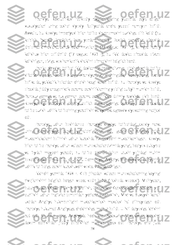 Fransiya   Respublikasi   iqtisodiy   rivojlanishining   yuqorida   qayd   etilgan
xususiyatlari   uning   tashqi   siyosiy   faoliyatida   ancha   yaqqol   namoyon   bo‘ldi.
Avvalo, bu  Rossiya   imperiyasi   bilan  ittifoq  shartnomasini   tuzishga  olib keldi   (bu
ko'plab   frantsuz   kreditlari   ham   yordam   berdi).   Dastlab   tomonlar   o rtasidaʻ
diplomatik   maslahatlashuv   pakti   imzolandi   (27   avgust   1891   г),   so ngra   harbiy	
ʻ
kelishuv   bilan   to ldirildi   (17   avgust   1892   г),   bu   ikki   davlat   o rtasida   o zaro	
ʻ ʻ ʻ
kelishilgan, o ziga xos hamkorlik shaklini o rnatishni belgilab berdi.	
ʻ ʻ
Franko-Rossiya   ittifoqi   ikki   davlatning   imperializmga   o'tish   davrida   ittifoq
sifatida   vujudga   keldi.   Bunga   Fransiyaning,   shuningdek,   Rossiyaning,   ozroq
bo‘lsa-da, yakkalik holatidan chiqish istagi sabab bo‘ldi. Bu Frantsiya va Rossiya
o'rtasida jiddiy antagonistik qarama-qarshiliklarning yo'qligi tufayli mumkin bo'ldi,
frantsuz-german   va   rus-german   qarama-qarshiliklari   doimiy   ravishda   o'sib   bordi.
Rossiyaning   Frantsiyani   doimiy   qo'llab-quvvatlaganiga   qaramay,   ular   o'rtasida
ittifoq tuzish uchlik ittifoqining yaratilishi va ayniqsa agressiv siyosatining natijasi
edi.
Frantsiya   uchun   boshidanoq   Frantsiya-Rossiya   ittifoqidagi   asosiy   narsa
uning   Germaniyaga   qarshi   yo'naltirilganligi   edi,   garchi   u   Angliya   bilan
mustamlakalarni bo'linish uchun kurashda o'z mavqeini mustahkamlagan.   Rossiya
bilan ittifoq Fransiya uchun xalqaro munosabatlar tizimida yangi, beqiyos qulayroq
va   foydali   mavqeni   yaratdi;   Bu   ittifoq   Birinchi   jahon   urushi   yo'lidagi   muhim
bosqichlardan   biri   bo'ldi,   chunki   u   Germaniya,   Avstriya-Vengriya   va   Italiyaning
uchlik ittifoqiga qarshi kurashuvchi vosita sifatida tuzilgan.
Ikkinchi   yarmida   1898   г.   Ko'p   jihatdan   xalqaro   munosabatlarning   keyingi
rivojlanishini   belgilab   bergan   voqea   sodir   bo'ldi   (Fashoda   voqeasi).   Mohiyatan,
butun   Sudan   ustidan   hukmronlik   qilish,   Qohiradan   Kapshtadtgacha   bo lgan   yo l	
ʻ ʻ
qurilishi   uchun   inglizlar   tomonidan   yerlarni   tortib   olish,   Misr   va   Suvaysh   kanali
ustidan   Angliya   hukmronligini   mustahkamlash   masalasi   hal   qilinayotgan   edi.
Frantsiya hukumati Angliyaga chekinishga majbur bo'ldi. U Nil daryosiga kirishni
rad   etdi.   Shundan   so'ng,   Angliyada   hech   kim   frantsuzlar   Misr   uchun   kurashni
davom   ettirishidan   jiddiy   qo'rqishlari   mumkin   emas   edi:   Frantsiya   endi   juda
38 