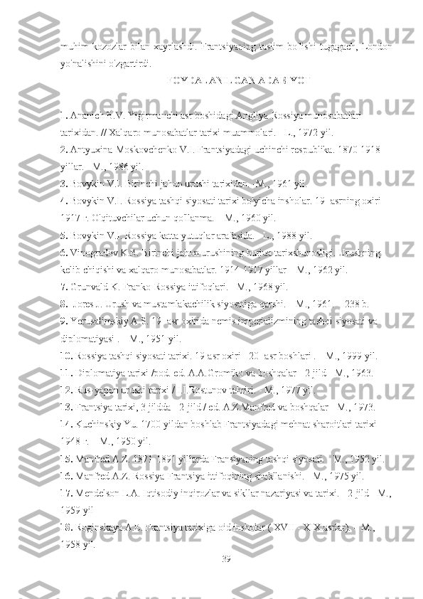 muhim   kozozlar   bilan   xayrlashdi.   Frantsiyaning   taslim   bo'lishi   tugagach,   London
yo'nalishini o'zgartirdi.
FOYDALANILGAN ADABIYOT
1.  Ananich B.V. Yigirmanchi asr boshidagi Angliya-Rossiya munosabatlari 
tarixidan. // Xalqaro munosabatlar tarixi muammolari. - L., 1972 yil.
2.  Antyuxina-Moskovchenko V.I. Frantsiyadagi uchinchi respublika. 1870-1918 
yillar. - M., 1986 yil.
3.  Bovykin V.I. Birinchi jahon urushi tarixidan. -M., 1961 yil.
4.  Bovykin V.I. Rossiya tashqi siyosati tarixi bo'yicha insholar. 19- asrning oxiri – 
1917 г. O'qituvchilar uchun qo'llanma. – M., 1960 yil.
5.  Bovykin V.I. Rossiya katta yutuqlar arafasida. - L., 1988 yil.
6.  Vinogradov K.B. Birinchi jahon urushining burjua tarixshunosligi. Urushning 
kelib chiqishi va xalqaro munosabatlar. 1914-1917 yillar – M., 1962 yil.
7.  Grunvald K. Franko-Rossiya ittifoqlari. - M., 1968 yil.
8. Jores J. Urush va mustamlakachilik siyosatiga qarshi. – M., 1961. – 238 b.
9.  Yerusalimskiy A.S.  19- asr  oxirida nemis imperializmining tashqi siyosati va 
diplomatiyasi . – M., 1951 yil.
10.  Rossiya tashqi siyosati tarixi.  19-asr  oxiri -  20- asr  boshlari . – M., 1999 yil.
11.  Diplomatiya tarixi /pod. ed. A.A.Gromiko va boshqalar - 2-jild - M., 1963.
12.  Rus-yapon urushi tarixi / I.I.Rostunov tahriri. - M., 1977 yil.
13.  Frantsiya tarixi, 3 jildda - 2-jild / ed. A.Z.Manfred va boshqalar - M., 1973.
14.  Kuchinskiy Yu. 1700 yildan boshlab Frantsiyadagi mehnat sharoitlari tarixi 
1948 г. – M., 1950 yil.
15.  Manfred A.Z. 1871-1891 yillarda Fransiyaning tashqi siyosati. - M., 1952 yil.
16.  Manfred A.Z. Rossiya-Frantsiya ittifoqining shakllanishi. - M., 1975 yil.
17.  Mendelson L.A. Iqtisodiy inqirozlar va sikllar nazariyasi va tarixi. - 2-jild - M.,
1959 yil
18.  Roginskaya A.E. Frantsiya tarixiga oid insholar (  XVII  -  XIX  asrlar). – M., 
1958 yil.
39 