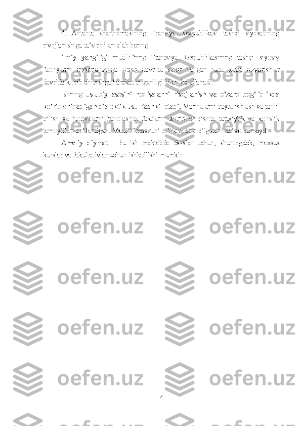 4.   Antanta   shartnomasining   Fransiya   Respublikasi   tashqi   siyosatining
rivojlanishiga ta’sirini aniqlab bering.
ilmiy   yangiligi   muallifning   Frantsiya   Respublikasining   tashqi   siyosiy
faoliyatini   imperializmga   o'tish   davrida   sodir   bo'lgan   juda   katta   o'zgarishlar
davrida ko'rib chiqishga harakat qilganligi bilan belgilanadi.
Ishning   uslubiy   asosini   hodisalarni   rivojlanish   va   o'zaro   bog'liqlikda
ko'rib chiqadigan dialektik usul tashkil etadi.  Manbalarni qayta ishlash va tahlil
qilish   va   hodisalarni   baholashda   faktlarni   ko'rib   chiqishda   tarixiylik   va   xolislik
tamoyillari qo'llanilgan. Muallif mavzuni to‘liq tadqiq qilganini da’vo qilmaydi.
Amaliy   qiymat   .   Bu   ish   maktabda   darslar   uchun,   shuningdek,   maxsus
kurslar va fakultativlar uchun ishlatilishi mumkin.
4 