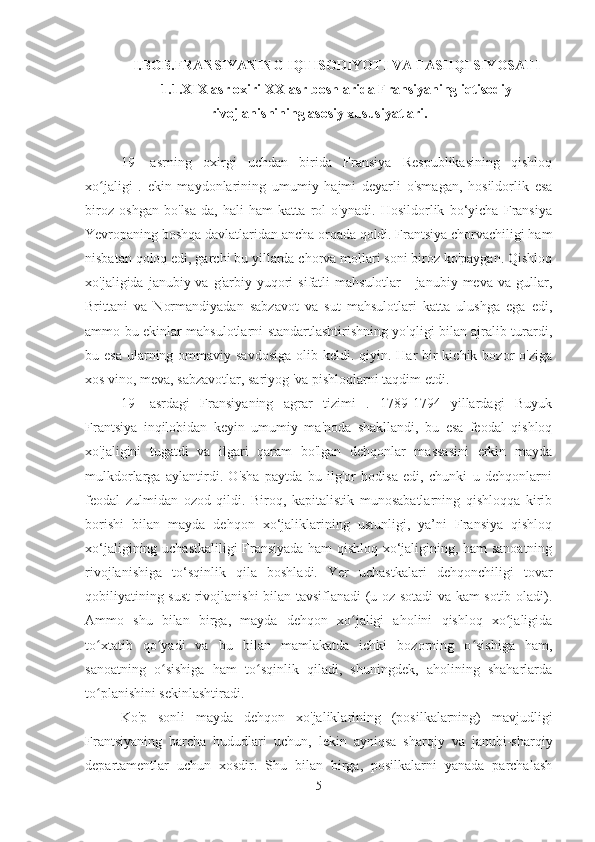 I.BOB.FRANSIYANING IQTISODIYOTI VA TASHQI SIYOSATI
1.1.XIX  asr oxiri XX  asr boshlarida Fransiyaning iqtisodiy
rivojlanishining asosiy xususiyatlari.
19-   asrning   oxirgi   uchdan   birida   Fransiya   Respublikasining   qishloq
xo jaligi   .   ekin   maydonlarining   umumiy   hajmi   deyarli   o'smagan,   hosildorlik   esaʻ
biroz   oshgan   bo'lsa-da,   hali   ham   katta   rol   o'ynadi.   Hosildorlik   bo‘yicha   Fransiya
Yevropaning boshqa davlatlaridan ancha orqada qoldi. Frantsiya chorvachiligi ham
nisbatan qoloq edi, garchi bu yillarda chorva mollari soni biroz ko'paygan. Qishloq
xo'jaligida  janubiy va  g'arbiy yuqori  sifatli   mahsulotlar  -  janubiy  meva va  gullar,
Brittani   va   Normandiyadan   sabzavot   va   sut   mahsulotlari   katta   ulushga   ega   edi,
ammo bu ekinlar mahsulotlarni standartlashtirishning yo'qligi bilan ajralib turardi,
bu esa  ularning ommaviy savdosiga  olib keldi. qiyin. Har  bir  kichik bozor  o'ziga
xos vino, meva, sabzavotlar, sariyog 'va pishloqlarni taqdim etdi.
19-   asrdagi   Fransiyaning   agrar   tizimi   .   1789-1794   yillardagi   Buyuk
Frantsiya   inqilobidan   keyin   umumiy   ma'noda   shakllandi,   bu   esa   feodal   qishloq
xo'jaligini   tugatdi   va   ilgari   qaram   bo'lgan   dehqonlar   massasini   erkin   mayda
mulkdorlarga   aylantirdi.   O'sha   paytda   bu   ilg'or   hodisa   edi,   chunki   u   dehqonlarni
feodal   zulmidan   ozod   qildi.   Biroq,   kapitalistik   munosabatlarning   qishloqqa   kirib
borishi   bilan   mayda   dehqon   xo‘jaliklarining   ustunligi,   ya’ni   Fransiya   qishloq
xo‘jaligining uchastkaliligi Fransiyada ham qishloq xo‘jaligining, ham sanoatning
rivojlanishiga   to‘sqinlik   qila   boshladi.   Yer   uchastkalari   dehqonchiligi   tovar
qobiliyatining sust rivojlanishi bilan tavsiflanadi (u oz sotadi va kam sotib oladi).
Ammo   shu   bilan   birga,   mayda   dehqon   xo jaligi   aholini   qishloq   xo jaligida	
ʻ ʻ
to xtatib   qo yadi   va   bu   bilan   mamlakatda   ichki   bozorning   o sishiga   ham,	
ʻ ʻ ʻ
sanoatning   o sishiga   ham   to sqinlik   qiladi,   shuningdek,   aholining   shaharlarda	
ʻ ʻ
to planishini sekinlashtiradi.	
ʻ
Ko'p   sonli   mayda   dehqon   xo'jaliklarining   (posilkalarning)   mavjudligi
Frantsiyaning   barcha   hududlari   uchun,   lekin   ayniqsa   sharqiy   va   janubi-sharqiy
departamentlar   uchun   xosdir.   Shu   bilan   birga,   posilkalarni   yanada   parchalash
5 