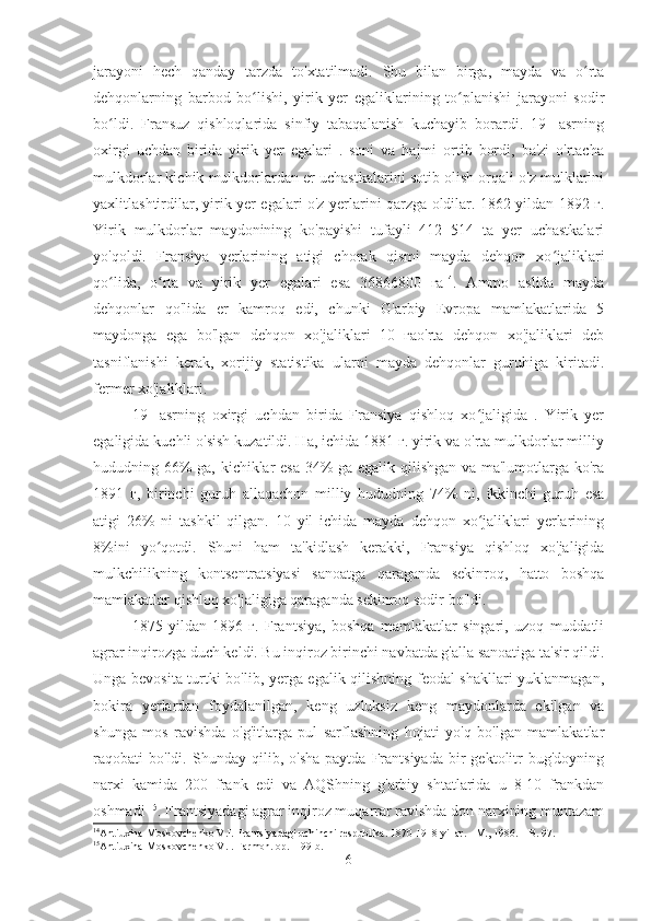 jarayoni   hech   qanday   tarzda   to'xtatilmadi.   Shu   bilan   birga,   mayda   va   o rtaʻ
dehqonlarning   barbod   bo lishi,   yirik   yer   egaliklarining   to planishi   jarayoni   sodir	
ʻ ʻ
bo ldi.   Fransuz   qishloqlarida   sinfiy   tabaqalanish   kuchayib   borardi.   19-   asrning	
ʻ
oxirgi   uchdan   birida   yirik   yer   egalari   .   soni   va   hajmi   ortib   bordi,   ba'zi   o'rtacha
mulkdorlar kichik mulkdorlardan er uchastkalarini sotib olish orqali o'z mulklarini
yaxlitlashtirdilar, yirik yer egalari o'z yerlarini qarzga oldilar. 1862 yildan 1892 г.
Yirik   mulkdorlar   maydonining   ko'payishi   tufayli   412   514   ta   yer   uchastkalari
yo'qoldi.   Fransiya   yerlarining   atigi   chorak   qismi   mayda   dehqon   xo jaliklari	
ʻ
qo lida,   o rta   va   yirik   yer   egalari   esa   36866800   га	
ʻ ʻ 14
.   Ammo   aslida   mayda
dehqonlar   qo'lida   er   kamroq   edi,   chunki   G'arbiy   Evropa   mamlakatlarida   5
maydonga   ega   bo'lgan   dehqon   xo'jaliklari   10   гаo'rta   dehqon   xo'jaliklari   deb
tasniflanishi   kerak,   xorijiy   statistika   ularni   mayda   dehqonlar   guruhiga   kiritadi.
fermer xo'jaliklari.
19-   asrning   oxirgi   uchdan   birida   Fransiya   qishloq   xo jaligida   .   Yirik   yer	
ʻ
egaligida kuchli o'sish kuzatildi. Ha, ichida 1881 г. yirik va o'rta mulkdorlar milliy
hududning 66% ga, kichiklar esa 34% ga egalik qilishgan va ma'lumotlarga ko'ra
1891   г,   birinchi   guruh   allaqachon   milliy   hududning   74%   ni,   ikkinchi   guruh   esa
atigi   26%   ni   tashkil   qilgan.   10   yil   ichida   mayda   dehqon   xo jaliklari   yerlarining
ʻ
8%ini   yo qotdi.   Shuni   ham   ta'kidlash   kerakki,   Fransiya   qishloq   xo'jaligida	
ʻ
mulkchilikning   kontsentratsiyasi   sanoatga   qaraganda   sekinroq,   hatto   boshqa
mamlakatlar qishloq xo'jaligiga qaraganda sekinroq sodir bo'ldi.
1875   yildan   1896   г.   Frantsiya,   boshqa   mamlakatlar   singari,   uzoq   muddatli
agrar inqirozga duch keldi. Bu inqiroz birinchi navbatda g'alla sanoatiga ta'sir qildi.
Unga bevosita turtki bo'lib, yerga egalik qilishning feodal shakllari yuklanmagan,
bokira   yerlardan   foydalanilgan,   keng   uzluksiz   keng   maydonlarda   ekilgan   va
shunga   mos   ravishda   o'g'itlarga   pul   sarflashning   hojati   yo'q   bo'lgan   mamlakatlar
raqobati   bo'ldi.   Shunday   qilib,  o'sha   paytda   Frantsiyada   bir   gektolitr   bug'doyning
narxi   kamida   200   frank   edi   va   AQShning   g'arbiy   shtatlarida   u   8-10   frankdan
oshmadi  15
. Frantsiyadagi agrar inqiroz muqarrar ravishda don narxining muntazam
14
Antiuxina-Moskovchenko V.I. Frantsiyadagi uchinchi respublika. 1870-1918 yillar. - M., 1986. – B. 97.
15
Antiuxina-Moskovchenko V.I. Farmon. op. – 99-b.
6 