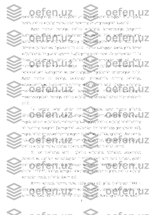 ravishda pasayishiga olib keldi, garchi uni ishlab chiqarish ko'paygan. Shuningdek,
barcha qishloq xo'jaligi mahsulotlari narxining umumiy pasayishi kuzatildi.
Agrar   inqiroz   Frantsiya   qishloq   xo'jaligida   konsentratsiya   jarayonini
kuchaytirdi,   chunki   yaxshi   jihozlangan   va   texnika   bilan   ta'minlangan   yirik
kapitalistik   fermer   xo'jaliklari   bug'doy   narxini   pasaytirishi   mumkin   edi,   kichik
fermer xo'jaliklari esa foydasiz bo'lib qoldi. Inqiroz kuchaygan davrda yirik fermer
xo‘jaliklarida   bir   yuz  kilogramm   bug‘doyning  sotish   narxi   o‘z   tannarxidan  11-19
foizga   oshdi,   mayda   dehqon   xo‘jaliklarida   esa   tannarxdan   past   edi.   Agrar
inqirozning   eng   muhim   natijasi   qishloq   xo'jaligini   intensivlashtirish,
ixtisoslashuvni   kuchaytirish   va   texnologiyadan   foydalanish   tendentsiyasi   bo'ldi.
Agrar   inqiroz   o't   ekishga   asoslangan   chorvachilik   rolining   oshishiga,
sabzavotchilik   va   bog'dorchilik   rolining   oshishiga   olib   keldi.   Qishloq   xo'jaligida
mashinalardan   foydalanish   sezilarli   darajada   oshdi.   Biroq,   qishloq   xo'jaligini
mexanizatsiyalash Frantsiya qishloq xo'jaligining uchastkali tabiati bilan cheklanib
qoldi.
19-   asrning   oxirgi   uchdan   birida   ,   ayniqsa   agrar   inqiroz   yillarida
dehqonlarning   qashshoqlashuvi   kuchaydi.   Bu   qarzning   o'sishida   ifodalangan;
mayda dehqon xo'jaliklari, mehnatning kuchayishi, qishloq xo'jaligi ishchilarining
ish   haqining   pasayishi   (kamaytirish   usullaridan   biri   ishchilarga   yer   ajratish   edi),
mayda ishlab chiqaruvchilarning vayron bo'lishi va qullikka aylanishi. Asr oxirida
hukumat qishloq xo'jaligi protektsionizm siyosatiga o'tdi, 1892 гimport qilinadigan
qishloq xo'jaligi mahsulotlariga bojxona tariflarini ..dan boshlab oshirdi.
20-   asr   boshlariga   kelib   .   Qishloq   xo jaligida   fabrikalar,   ustaxonalar,ʻ
transport   va   tog -kon   sanoatidagidan   1   million   kishi   ko p   band   bo lgan,   garchi	
ʻ ʻ ʻ
qishloq   aholisi   shahar   aholisiga   nisbatan   kamaygan.   1886   yildan   1901   г.   qishloq
aholisi 1 447 640 kishiga kamaydi. Rivojlanish sur'atlari bo'yicha qishloq xo'jaligi
sanoatdan orqada qolishda davom etdi.
Ammo   sanoatda   hamma   narsa   oddiy   emas   edi.   yilda   boshlangan   1887   г.
iqtisodiyotning   yangi   tiklanishi   temir   va   po'lat   eritish,   temir   rudasini   qazib   olish,
ko'mir va paxta iste'molini oshirish bilan birga keldi. Savdo aylanmasi va savdoni
7 