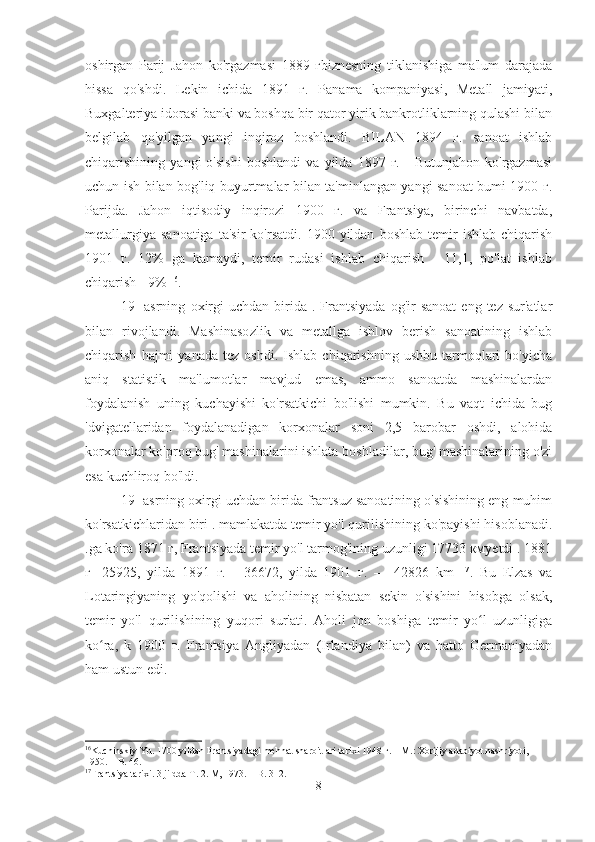 oshirgan   Parij   Jahon   ko'rgazmasi   1889   гbiznesning   tiklanishiga   ma'lum   darajada
hissa   qo'shdi.   Lekin   ichida   1891   г.   Panama   kompaniyasi,   Metall   jamiyati,
Buxgalteriya idorasi banki va boshqa bir qator yirik bankrotliklarning qulashi bilan
belgilab   qo'yilgan   yangi   inqiroz   boshlandi.   BILAN   1894   г.   sanoat   ishlab
chiqarishining   yangi   o'sishi   boshlandi   va   yilda   1897   г.   -   Butunjahon   ko'rgazmasi
uchun ish bilan bog'liq buyurtmalar bilan ta'minlangan yangi sanoat bumi 1900 г.
Parijda.   Jahon   iqtisodiy   inqirozi   1900   г.   va   Frantsiya,   birinchi   navbatda,
metallurgiya   sanoatiga   ta'sir   ko'rsatdi.   1900  yildan   boshlab   temir   ishlab   chiqarish
1901   г.   12%   ga   kamaydi,   temir   rudasi   ishlab   chiqarish   -   11,1,   po'lat   ishlab
chiqarish - 9%  16
.
19-  asrning   oxirgi  uchdan   birida  .  Frantsiyada  og'ir  sanoat   eng  tez  sur'atlar
bilan   rivojlandi.   Mashinasozlik   va   metallga   ishlov   berish   sanoatining   ishlab
chiqarish   hajmi   yanada   tez   oshdi.   Ishlab  chiqarishning   ushbu   tarmoqlari   bo'yicha
aniq   statistik   ma'lumotlar   mavjud   emas,   ammo   sanoatda   mashinalardan
foydalanish   uning   kuchayishi   ko'rsatkichi   bo'lishi   mumkin.   Bu   vaqt   ichida   bug
'dvigatellaridan   foydalanadigan   korxonalar   soni   2,5   barobar   oshdi,   alohida
korxonalar ko'proq bug' mashinalarini ishlata boshladilar, bug' mashinalarining o'zi
esa kuchliroq bo'ldi.
19- asrning oxirgi uchdan birida frantsuz sanoatining o'sishining eng muhim
ko'rsatkichlaridan biri . mamlakatda temir yo'l qurilishining ko'payishi hisoblanadi.
.ga ko'ra 1871 г, Frantsiyada temir yo'l tarmog'ining uzunligi 17733 кмyetdi . 1881
г-   25925,   yilda   1891   г.   -   36672,   yilda   1901   г.   —   42826   km   17
.   Bu   Elzas   va
Lotaringiyaning   yo'qolishi   va   aholining   nisbatan   sekin   o'sishini   hisobga   olsak,
temir   yo'l   qurilishining   yuqori   sur'ati.   Aholi   jon   boshiga   temir   yo l   uzunligigaʻ
ko ra,   k   1900   г.   Frantsiya   Angliyadan   (Irlandiya   bilan)   va   hatto   Germaniyadan	
ʻ
ham ustun edi.
16
Kuchinskiy Yu. 1700 yildan Frantsiyadagi mehnat sharoitlari tarixi 1948 г. – M.: Xorijiy adabiyot nashriyoti, 
1950. – B. 46.
17
Frantsiya tarixi. 3 jildda T. 2. М, 1973. – B. 312.
8 