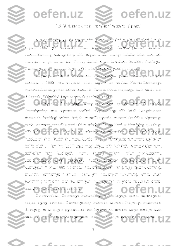 1.2. XIX  asr oxirida Fransiyaning tashqi siyosati
Mavzuimizning   asosiy   mazmunini   ko'rib   chiqishni   to'g'ridan-to'g'ri   "urush
signali   1887   yil   voqealari   bilan   emas,   balki   frantsuz-german   qarama-
qarshiliklarining   kuchayishiga   olib   kelgan   undan   oldingi   holatlar   bilan   boshlash
mantiqan   to'g'ri   bo'lar   edi.   Biroq,   darhol   shuni   ta'kidlash   kerakki,   Frantsiya-
Germaniya munosabatlari keyin 1870 г. hech qachon yaxshi bo'lmagan.
Bolgariyada   inqiroz   boshlanishi   bilan   vaziyat   yomon   tomonga   o'zgara
boshladi   .   1885   гBu   voqealar   bilan   deyarli   bir   vaqtda   Franko-Germaniya
munosabatlarida   yomonlashuv   kuzatildi.   Evropa   ikkita   inqirozga   duch   keldi:   biri
Bolqonda, ikkinchisi Reyn daryosida portlash tahdidi.
Frantsiyaning   Tonkindagi   Xitoy   qo'shinlari   qo'lidan   mag'lub   bo'lishi
Frantsiyaning   ichki   siyosatida   sezilarli   o'zgarishlarga   olib   keldi.   Langchundan
chekinish   haqidagi   xabar   Parijda   muvaffaqiyatsiz   mustamlakachilik   siyosatiga
qarshi   zo'ravon   norozilik  portlashiga   sabab   bo'ldi   va  Ferri   kabinetining  qulashiga
olib   keldi.   Uning   raqiblari   bu   voqealardan   o'z   maqsadlari   uchun   foydalanishga
harakat  qilishdi.  Xuddi  shu  narsa  kuzda  1885  г.  Frantsiyada  parlament   saylovlari
bo'lib   o'tdi   .   Ular   "mo''tadil"larga   mag'lubiyat   olib   kelishdi.   Monarxistlar   ham,
radikallar   ham   kuchaydi.   Ya'ni,   sharqiy   qo'shni   bilan   noz-karashma
tarafdorlarining   ta'siri   pasaygan.   Barcha   toifadagi   qasoskorlarning   ta'siri
kuchaygan. Yozda 1886 г. General Boulanger qasos olishga tayyorgarlik ko'rishga
chaqirib,   kampaniya   boshladi.   O'sha   yili   Boulanger   hukumatga   kirib,   urush
vazirining   portfelini   oldi   va   armiyani   kuchaytirish   bo'yicha   baquvvat   chora-
tadbirlarni amalga oshira boshladi.
O'z   navbatida,   Germaniya   hukumati   yana   Frantsiyaga   qarshi   repressiyalar
haqida   o'ylay   boshladi.   Germaniyaning   hukmron   doiralari   Bolgariya   muammosi
Rossiyaga va'da qilgan qiyinchiliklardan foydalanish kerakmi degan savolga duch
keldi.   Uning   fikricha,   Rossiya   yana   Bolqon   ishlariga   aralashib   qoladi   va   bu
9 