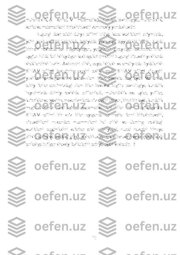 muhandislik,  A -  san’at,  M  -  matematika)   -  ilm-fan, texnologiya,  muhandislik,
san’at va matematikani birlashtiruvchi zamonaviy yondashuvdir. 
Bugungi   davr   talabi   dunyo   ta’limi   oldiga   katta   vazifalarni   qo‘ymoqda,
ya’ni   yosh   avlodni   kelajakda   jamiyatda   yashashga   tayyorlashi   lozim.   Bunda
birinchi   navbatda   tez   o‘zgarayotgan,   yangilanib   borayotgan   axborotlar   bilan
uyg‘un holda faol ishlaydigan kasb egalari timsolini bugungi o‘quvchi yoshlarda
shakllantirish   lozim.   Axborotni   olish,   qayta   ishlash   va   amaliyotda   foydalanish
STEAM   ta’limi   dasturining   asosini   tashkil   etadi.   STEAM   ta’limi   o‘quvchi
yoshlarning   rivojlanishini   tashqi   olam   bilan   bevosita   bog‘laydi.   Ma’lumki,
tabiiy   fanlar   atrofimizdagi   olam   bilan   bevosita   bog‘liq   texnologiya   kundalik
hayotimizda   doimiy   ravishda   qo‘llaniladi,   muhandislik   esa   uylar,   yo‘llar,
ko‘priklar va mashina mexanizmlarda o‘z aksini topgan, biror bir kasb, kundalik
mag‘ulotlarimiz   ozmi-ko‘pmi   matematika   fani   bilan   ham   bog‘langandir.
STEAM   ta’limi   bir   so‘z   bilan   aytganda   bir   necha   fanni   birlashtiruvchi,
o‘quvchilarni   nostandart   muammolarni   hal   qilish   va   ularning   orasidagi
vazifalarni   taqsimlashni   safarbar   etish   qobiliyatini,   nuqtai   nazarini   himoya
qilish, tajriba va tavakkal qilish, tashabbusiga imkon beruvchi va kelajakda kasb
tanlashga bo‘lgan shaxsiy fazilatlarini tarbiyalovchi vositadir.   [3]
10 