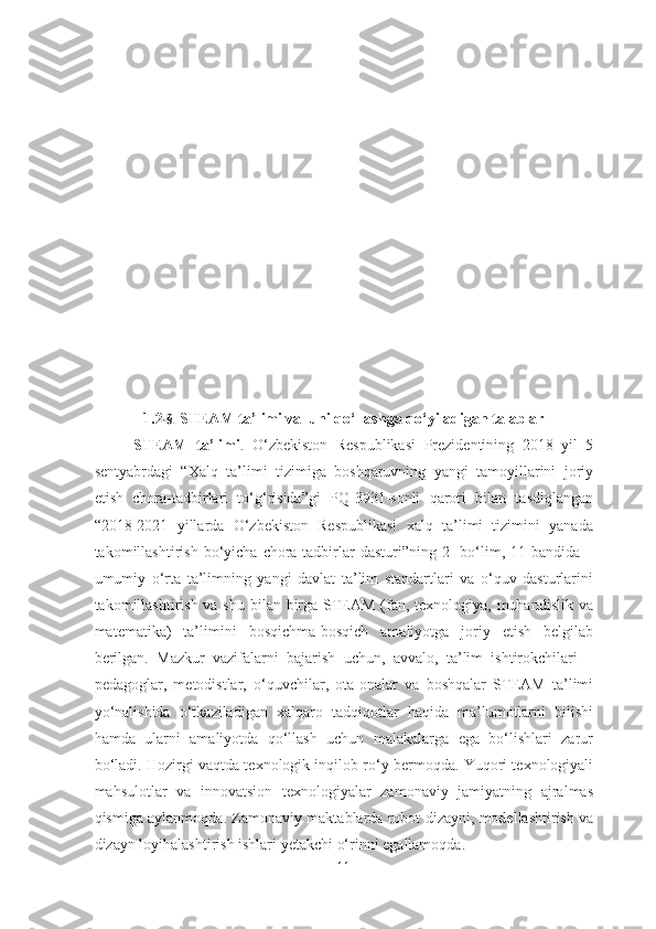 1.2 -§.  STEAM ta’limi va  uni qo‘llashga qo‘yiladigan talablar
STEAM   ta’limi .   O‘zbekiston   Respublikasi   Prezidentining   2018   yil   5
sentyabrdagi   “Xalq   ta’limi   tizimiga   boshqaruvning   yangi   tamoyillarini   joriy
etish   chora-tadbirlari   to‘g‘risida”gi   PQ-3931-sonli   qarori   bilan   tasdiqlangan
“2018-2021   yillarda   O‘zbekiston   Respublikasi   xalq   ta’limi   tizimini   yanada
takomillashtirish  bo‘yicha  chora-tadbirlar   dasturi”ning  2-  bo‘lim,  11-bandida   –
umumiy   o‘rta   ta’limning   yangi   davlat   ta’lim   standartlari   va   o‘quv   dasturlarini
takomillashtirish va shu bilan birga STEAM (fan, texnologiya, muhandislik va
matematika)   ta’limini   bosqichma-bosqich   amaliyotga   joriy   etish   belgilab
berilgan.   Mazkur   vazifalarni   bajarish   uchun,   avvalo,   ta’lim   ishtirokchilari   –
pedagoglar,   metodistlar,   o‘quvchilar,   ota-onalar   va   boshqalar   STEAM   ta’limi
yo‘nalishida   o‘tkaziladigan   xalqaro   tadqiqotlar   haqida   ma’lumotlarni   bilishi
hamda   ularni   amaliyotda   qo‘llash   uchun   malakalarga   ega   bo‘lishlari   zarur
bo‘ladi. Hozirgi vaqtda texnologik inqilob ro‘y bermoqda. Yuqori texnologiyali
mahsulotlar   va   innovatsion   texnologiyalar   zamonaviy   jamiyatning   ajralmas
qismiga aylanmoqda. Zamonaviy maktablarda robot dizayni, modellashtirish va
dizayn loyihalashtirish ishlari yetakchi o‘rinni egallamoqda. 
11 