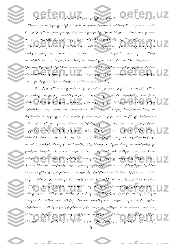 Mamlakatimizning   raqobatbardoshligini   oshirish   uchun   ko‘proq   texnik
ta’lim talab etilayotganligi dolzarb muammolardan hisoblanadi. Bugungi kunda
STEAM   ta’limi   jamiyat   va   davlatning   rivojiga   katta   hissa   qo‘shadigan   yuqori
malakali mutaxassislarni  tayyorlash imkonini bermoqda. Ma’lumki, zamonaviy
ta’lim   tizimi,   an’anaviy   ta’limdan   farqli   o‘laroq,   amaliyotda   o‘rganilayotgan
ilmiy-nazariy   va   metodik   uslubni   kundalik   hayotda   qanday   qo‘llash
mumkinligini   ko‘rsatishga   imkon   beradigan   aralash   muhit   hisoblanadi.
Matematika va fizika bilan bir qatorda o‘quvchilar robototexnika va dasturlashni
o‘rganadilar. Bu jarayonda o‘quvchilar aniq va tabiiy fanlardan olgan bilimlarini
amaliyotdagi natijasini shaxsan ko‘rib turadilar. [6,7]
STEAM ta’limining muhimligi shundaki, zamonaviy   fan sohasida ta’lim
sifatining   pastligi,   moddiy-texnika   bazaning   yetarli   darajada   emasligi,
o‘qituvchilar   va   o‘quvchilarning   sust   motivatsiyasi   –   bularning   barchasi   ta’lim
tizimining   eng   katta   muammosidir.   Shu   bilan   birga,   bosqichma-bosqich
rivojlanib   borayotgan   davlatimiz   yuqori   texnologiyalar   sohasidagi   fanlarning
turli   xil   ta’lim   yo‘nalishlari   bo‘yicha   yuqori   malakali   mutaxassislarni
tayyorlashni talab qiladi.    Shu munosabat bilan, bugungi kunda STE A M ta’limi
birinchi   o‘rinda   turadi.   Bu   esa   kelajakda   texnologik   jarayonni   rivojlantirish   va
mamlakatimizda ilmiy va muhandislik kadrlarga bo‘lgan ehtiyojni qoplanishiga
yordam   beradi.   Bugungi   davr   talabi   dunyo   ta’limi   oldiga   katta   vazifani
qo‘ymoqda.   Bu   esa   o‘quvchilarni   jamiyatda   yashashga   tayyorlay   olishi   kerak.
Bunda   birinchi   navbatda   tez   o‘zgarayotgan   axborot   bilan   ishlaydigan   kasblar
bilan   bog‘liq   xususiyatlarni   o‘quvchida   shakllantirish   lozim.   Axborotni   olish,
qayta   ishlash   va   amaliyotda   foydalanish   STEAM   ta’limi   dasturining   asosini
tashkil qiladi. STEAM ta’limi texnologiyasi loyihalash metodiga tayangan holda
uning   asosida   bilish   va   ijodiy   izlanish   yotadi.   Bunday   izlanish   amaliy   faoliyat
jarayonida   bilimlarni   olish,   ulardan   amaliyotda   qayta   foydalanish,   ya’ni
o‘yinlarda   turli   konstruksiyalar   tuzish,   texnik   ijodiyot   elementlarini   qo‘llab,
bilim   olishga   oid   tadqiqot   ishlarida   amalga   oshiriladi.   STEAM   ta’limi
o‘quvchining   rivojlanishini   tashqi   olam   bilan   bevosita   bog‘laydi.   Ma’lumki,
12 