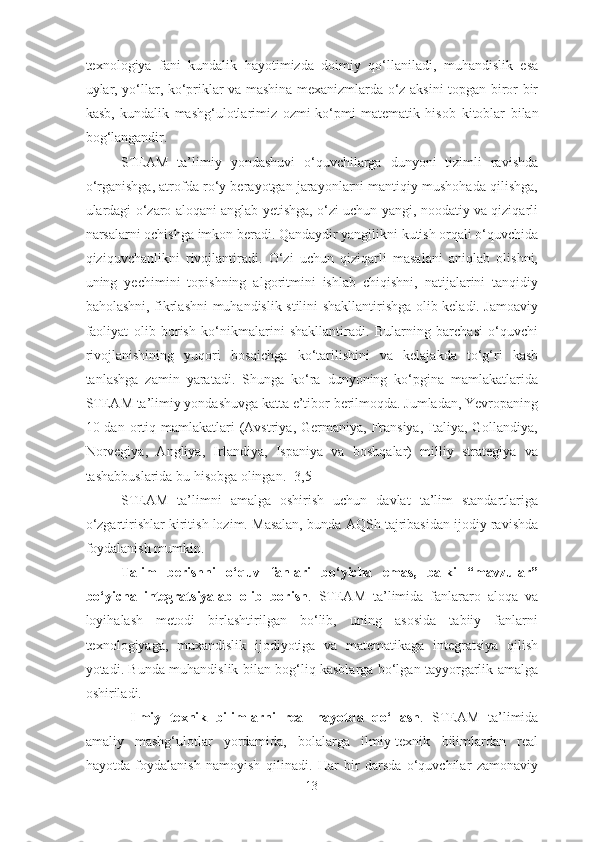 texn o logiya   fani   kundalik   hayotimizda   doimiy   qo‘llaniladi,   muhandislik   esa
uylar, yo‘llar, ko‘priklar va mashina mexanizmlarda o‘z aksini topgan biror bir
kasb,   kundalik   mashg‘ulotlarimiz   ozmi-ko‘pmi   matematik   hisob   kitoblar   bilan
bog‘langandir. 
STEAM   ta’limiy   yondashuvi   o‘quvchilarga   dunyoni   tizimli   ravishda
o‘rganishga, atrofda ro‘y berayotgan jarayonlarni mantiqiy mushohada qilishga,
ulardagi o‘zaro aloqani anglab yetishga, o‘zi uchun yangi, noodatiy va qiziqarli
narsalarni ochishga imkon beradi. Qandaydir yangilikni kutish orqali o‘quvchida
qiziquvchanlikni   rivojlantiradi.   O‘zi   uchun   qiziqarli   masalani   aniqlab   olishni,
uning   yechimini   topishning   algoritmini   ishlab   chiqishni,   natijalarini   tanqidiy
baholashni, fikrlashni  muhandislik stilini shakllantirishga olib keladi. Jamoaviy
faoliyat   olib   borish   ko‘nikmalarini   shakllantiradi.   Bularning   barchasi   o‘quvchi
rivojlanishining   yuqori   bosqichga   ko‘tarilishini   va   kelajakda   to‘g‘ri   kasb
tanlashga   zamin   yaratadi.   Shunga   ko‘ra   dunyoning   ko‘pgina   mamlakatlarida
STEAM ta’limiy yondashuvga katta e’tibor berilmoqda. Jumladan, Yevropaning
10 dan  ortiq  mamlakatlari  (Avstriya, Germaniya,  Fransiya,   Italiya,  Gollandiya,
Norvegiya,   Angliya,   Irlandiya,   Ispaniya   va   boshqalar)   milliy   strategiya   va
tashabbuslarida bu hisobga olingan.  [3,5]
STEAM   ta’limni   amalga   oshirish   uchun   davlat   ta’lim   standartlariga
o‘zgartirishlar kiritish lozim. Masalan, bunda AQSh tajribasidan ijodiy ravishda
foydalanish mumkin. 
Talim   berishni   o‘quv   fanlari   bo‘yicha   emas,   balki   “mavzular”
bo‘yicha   integratsiyalab   olib   borish .   STEAM   ta’limida   fanlararo   aloqa   va
loyihalash   metodi   birlashtirilgan   bo‘lib,   uning   asosida   tabiiy   fanlarni
texnologiyaga,   muxandislik   ijodiyotiga   va   matematikaga   integratsiya   qilish
yotadi. Bunda muhandislik bilan bog‘liq kasblarga bo‘lgan tayyorgarlik amalga
oshiriladi. 
  Ilmiy   texnik   bilimlarni   real   hayotda   qo‘llash .   STEAM   ta’limida
amaliy   mashg‘ulotlar   yordamida,   bolalarga   ilmiy-texnik   bilimlardan   real
hayotda   foydalanish   namoyish   qilinadi.   Har   bir   darsda   o‘quvchilar   zamonaviy
13 