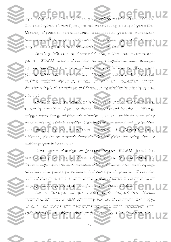 loyihalashga oid modellarni ishlab chiqadi, quradi va modelni takomillashtiradi.
Ular aniq loyihani o‘rganadi, natijada real mahsulotning prototipini yaratadilar.
Masalan,   o‘quvchilar   harakatlanuvchi   sodda   robotni   yasashda   muhandislik
kasbi,   muhandislik   dizayni,   elektrotexnik,   konstruktor,   loyihalash,   texnologik
jarayon, texnologik xarita kabi tushunchalar bilan tanishadilar.
Tanqidiy   tafakkur   ko‘nikmalarini   rivojlantirish   va   muammolarni
yechish.   STEAM   dasturi,   o‘quvchilar   kundalik   hayotlarida   duch   keladigan
qiyinchiliklarni   yengishda   zarur   bo‘ladigan   tanqidiy   taffakur   va   muammolarni
yechish   ko‘nikmalarini   rivojlantiradi.   Masalan,   o‘quvchilar   tez   yuradigan
mashina   modelini   yig‘adilar,   so‘ngra   uni   sinovdan   o‘tkazadilar.   Birinchi
sinovdan so‘ng kutilgan natijaga erishilmasa, uning sabablari haqida o‘ylaydi va
topadilar.
O‘z kuchiga ishonch hissini ortishi . O‘quvchilar robototexnika, mashina
va   samolyot   modelini   ishga   tushirish   va   boshqa   ishlarni   bajarishda   oldilariga
qo‘ygan   maqsadlariga   e rishish  uchun  harakat  qiladilar.  Har   bir  sinovdan   so‘ng
modelni   takomillashtirib   boradilar.   Oxirida   barcha   muammolarni   o‘z   kuchlari
bilan   yengib,   o‘ylagan   maqsadlariga   erishadilar.   Bu   o‘quvchilar   uchun
ruhlanish,   g‘alaba   va   quvonch   demakdir.   Har   bir   g‘alabadan   so‘ng   ular   o‘z
kuchlariga yanada ishonadilar. 
  Faol   kommunikatsiya   va   jamoada   ishlash .   STE A M   dasturi   faol
kommunikatsiya   va   jamoada   ishlash   bilan   farqlanadi.   Muloq o t   davrida   o‘z
fikrlarini bayon qilish va bahs-munozara olib borish uchun erkin muhit vujudga
keltiriladi.   Ular   gapirishga   va   taqdimot   o‘tkazishga   o‘rganadilar.   O‘quvchilar
doimo o‘qituvchi va sinfdoshlari bilan muloqotda bo‘ladilar. O‘quvchilar har bir
ish jarayonda faol qatnashsalar, mashg‘ulotni yaxshi eslab qoladilar. 
Texnik   fanlarga   bo‘lgan   qiziqishlarini   rivojlantirish .   Maktab
matematika   ta’lim i da   STE A M   ta’limining   vazifasi,   o‘quvchilarni   texnologiya
faniga   bo‘lgan   qiziqishlarini   rivojlantirishdan   iborat   bo‘lib,   bajaradigan   ishini
sevib   bajarish,   qiziqishlarini   rivojlantirish   uchun   asos   bo‘lib   xizmat   qiladi.
14 