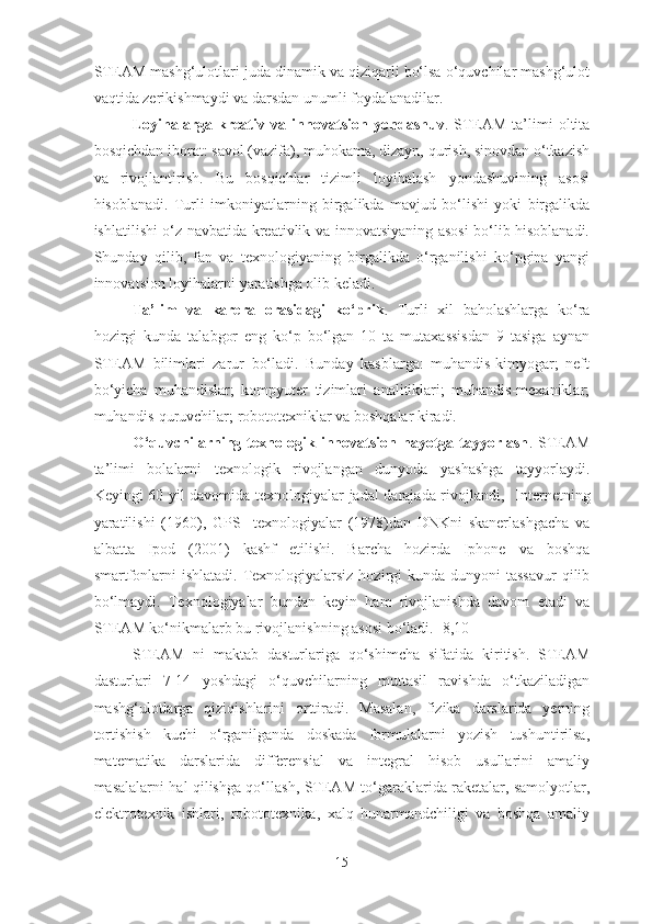 STE A M mashg‘ulotlari juda dinamik va qiziqarli bo‘lsa o‘quvchilar mashg‘ulot
vaqtida zerikishmaydi va darsdan unumli foydalanadilar. 
Loyihalarga   kreativ   va   inn o vatsion   yondashuv .   STE A M   ta’limi   oltita
bosqichdan iborat: savol (vazifa), muhokama, dizayn, qurish, sinovdan o‘tkazish
va   rivojlantirish.   Bu   bosqichlar   tizimli   loyihalash   yondashuvining   asosi
hisoblanadi.   Turli   imkoniyatlarning   birgalikda   mavjud   bo‘lishi   yoki   birgalikda
ishlatilishi o‘z navbatida kreativlik va innovatsiyaning asosi bo‘lib hisoblanadi.
Shunday   qilib,   fan   va   texnologiyaning   birgalikda   o‘rganilishi   ko‘pgina   yangi
innovatsion loyihalarni yaratishga olib keladi. 
Ta’lim   va   karera   orasidagi   ko‘prik .   Turli   xil   baholashlarga   ko‘ra
hozirgi   kunda   talabgor   eng   ko‘p   bo‘lgan   10   ta   mutaxassisdan   9   tasiga   aynan
STE A M   bilimlari   zarur   bo‘ladi.   Bunday   kasblarga:   muhandis-kimyogar;   neft
bo‘yicha   muhandislar;   kompyuter   tizimlari   analitiklari;   muhandis-mexaniklar;
muhandis-quruvchilar; robototexniklar va boshqalar kiradi. 
O‘quvchilarning  texnologik   innovatsion   hayotga   tayyorlash .  STEAM
ta’limi   bolalarni   texnologik   rivojlangan   dunyoda   yashashga   tayyorlaydi.
Keyingi 60 yil davomida texnologiyalar jadal darajada rivojlandi ,     Internetning
yaratilishi   (1960) ,   GPS     texnologiyalar   (1978)dan   DNKni   skanerlashgacha   va
albatta   Ipod   (2001)   kashf   etilishi .   Barcha   hozirda   Iphone   va   boshqa
smartfonlarni  ishlatadi.  Texnologiyalarsiz hozirgi  kunda dunyoni  tassavur  qilib
bo‘lmaydi.   Texnologiyalar   bundan   keyin   ham   rivojlanishda   davom   etadi   va
STEAM ko‘nikmalarb bu rivojlanishning asosi bo‘ladi. [8,10]
STEAM   ni   maktab   dasturlariga   qo‘shimcha   sifatida   kiritish.   STEAM
dasturlari   7-14   yoshdagi   o‘quvchilarning   muttasil   ravishda   o‘tkaziladigan
mashg‘ulotlarga   qiziqishlarini   orttiradi.   Masalan,   fizika   darslarida   yerning
tortishish   kuchi   o‘rganilganda   doskada   formulalarni   yozish   tushuntirilsa,
matematika   darslarida   differensial   va   integral   hisob   usullarini   amaliy
masalalarni hal qilishga qo‘llash,   STEAM to‘garaklarida raketalar, samolyotlar,
elektr o texnik   ishlari,   robototexnika,   xalq   hunarmandchiligi   va   boshqa   amaliy
15 