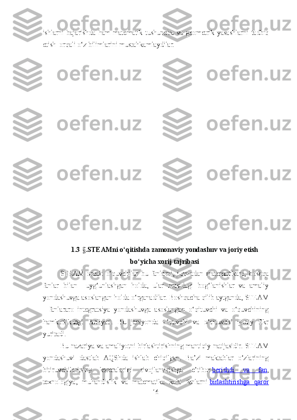 ishlarni   bajarish da   ham   matematik   tushuncha   va   geometrik   yasashlarni   tadbiq
etish   orqali o‘z bilimlarini mustahkamlaydilar. 
1.3 -§. STEAMni o‘qitishda zamonaviy yondashuv va joriy etish
bo‘yicha xorij tajribasi
STEAM   orqali   o‘quvchilar   bu   fanlarni,   jumladan   matematikani,   boshqa
fanlar   bilan     uyg‘unlashgan   holda,   ular   orasidagi   bog‘lanishlar   va   amaliy
yondashuvga asoslangan holda o‘rganadilar. Boshqacha qilib aytganda, STEAM
-   fanlararo   integratsiya   yondashuvga   asoslangan   o‘qituvchi   va   o‘quvchining
hamkorlikdagi   faoliyati.   Bu   jarayonda   o‘quvchi   va   o‘qituvchi   ijodiy   fikr
yuritadi.
Bu nazariya va amaliyotni birlashtirishning mantiqiy natijasidir. STEAM
yondashuvi   dastlab   AQShda   ishlab   chiqilgan.   Ba’zi   maktablar   o‘zlarining
bitiruvchilarining   kareralarini   rivojlantirishga   e’tibor   berishdi   va   fan ,
texnologiya,   muhandislik   va   matematika   kabi   fanlarni   birlashtirishga   qaror
16 