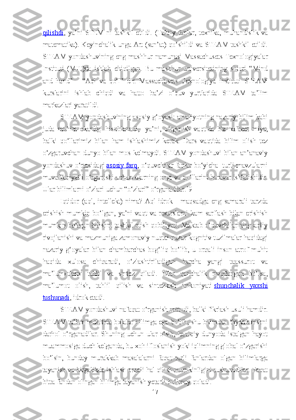 qilishdi ,   ya’ni   STEM   ni   tashkil   etildi.   (Tabiiy   fanlar,   texnika,   muhandislik   va
matematika). Keyinchalik unga Art (san’at) qo‘shildi va STEAM tashkil etildi.
STEAM   yondashuvining   eng   mashhur   namunasi   Massachusets   Texnologiyalar
Instituti   (MIT)da   ishlab   chiqilgan.   Bu   mashhur   universitetining   shiori   “Mind
and   hand”   –   “Aql   va   qo‘l”   dir.   Massachusets   Texnologiya   instituti   STEAM
kurslarini   ishlab   chiqdi   va   hatto   ba’zi   o‘quv   yurtlarida   STEAM   ta’lim
markazlari yaratildi.
STEAM yondashuvining asosiy g‘oyasi: amaliyotning nazariy bilim kabi
juda   muhim   ekanligi   hisoblanadi,     ya’ni,   o‘rganish   vaqtida   biz   nafaqat   miya,
balki   qo‘llarimiz   bilan   ham   ishlashimiz   kerak.   Dars   vaqtida   bilim   olish   tez
o‘zgaruvchan  dunyo  bilan  mos  kelmaydi.  STEAM  yondashuvi   bilan  an’anaviy
yondashuv o‘rtasidagi   asosiy farq , o‘quvchilar fanlar bo‘yicha   turli mavzularni
muvaffaqiyatli o‘rganishi uchun ularning ongi va qo‘llarini baravar ishlatishidir.
Ular bilimlarni o‘zlari uchun “o‘zlari” o‘rganadilar.[9]
Iqtidor   (aql,   intellekt)   nima?   Aql-idrok   -   maqsadga   eng   samarali   tarzda
erishish   mumkin   bo‘lgan,   ya’ni   vaqt   va   resurslarni   kam   sarflash   bilan   erishish
mumkin bo‘lgan bilishni tashkil etish qobiliyati. Maktab o‘quvchilarining aqliy
rivojlanishi va mazmuniga zamonaviy nuqtai nazar kognitiv tuzilmalar haqidagi
nazariy   g‘oyalar   bilan   chambarchas   bog‘liq   bo‘lib,   u   orqali   inson   atrof   muhit
haqida   xulosa   chiqaradi,   o‘zlashtiriladigan   barcha   yangi   taassurot   va
ma’lumotlarni   tahlil   va   sintez   qiladi.   Ular   qanchalik   rivojlangan   bo‘lsa,
ma’lumot   olish,   tahlil   qilish   va   sintezlash   imkoniyati   shunchalik   yaxshi
tushunadi , idrok etadi.
STEAM yondashuvi nafaqat o‘rganish metodi, balki fikrlash usuli hamdir.
STEAM ta’lim muhitida bolalar bilimga ega bo‘lib, shu bilimdan foydalanishni
darhol   o‘rganadilar.   Shuning   uchun   ular   o‘sib,   haqiqiy   dunyoda   istalgan   hayot
muammosiga duch kelganda, bu xoh ifloslanish yoki iqlimning global o‘zgarishi
bo‘lsin,   bunday   murakkab   masalalarni   faqat   tur l i   fanlardan   olgan   bilimlarga
tayanish va birgalikda ishlash orqali hal qilish mumkinligini tushunadilar. Faqat
bitta fandan olingan bilimga tayanish yetarli bo‘lmay qoladi.
17 