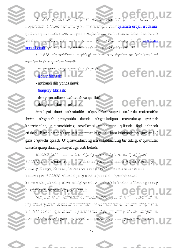 STEAM   yondashuvi   o‘rganish   va   ta’limga   bo‘lgan   munosabatimizni
o‘zgartiradi. O‘quvchilar amaliy ko‘nikmalarga e’tibor   qaratish orqali irodasini ,
ijodkorligini,   moslashuvchanligini   rivojlantiradi   va   boshqalar   bilan   hamkorlik
qilishni   o‘rganadi.   Ushbu   ko‘nikmalar   va   bilimlar   asosiy   ta’lim   vazifasini
tashkil etadi , ya’ni ta’lim tizimining bosh maqsadi hisoblanadi. [11]
STEAM   o‘quvchilarda   quyidagi   muhim   xususiyatlar   va   ko‘nikmalarni
rivojlantirishga yordam beradi:
-  m uammoni keng qamrovli tushunish;
-   i   jodiy fikrlash    ;
-  m uhandislik yondashuvi;
-   t   anqidiy fikrlash    ;
-  i lmiy metodlarni tushunish va qo‘llash;
-  d izayn asoslarini tushunish.
Amaliyot   shuni   ko‘rsatadiki,   o‘quvchilar   yuqori   sinflarda   matematika
fanini   o‘rganish   jarayonida   darsda   o‘rgatiladigan   mavzularga   qiziqish
ko‘rsatadilar,   o‘qituvchining   savollarini   muhokama   qilishda   faol   ishtirok
etishadi. Biroq, vaqt o‘tgan sari matematikaga hali ham ishtiyoqli bo‘lganlar 1-2
gina o‘quvchi qoladi. O‘qituvchilarning ish uslublarining bir xilligi o‘quvchilar
orasida qiziqishning pasayishiga olib keladi.
STEAM ta’lim elementlarni joriy etish  bo‘yicha  xorij tajribasi . 
STEAM ta’lim elementlarini joriy etish bo‘yicha tadqiqotlar AQSh, Avstraliya, 
Janubiy Koreya, Kanada, Tailand va boshqa ko‘plab mamlakatlarda olib 
borilmoqda. STEAM ta’limini joriy etish tajribasini o‘rganish shuni 
ko‘rsatadiki, ularning xilma-xilligi yetarli va ular talabalarning ta’limning asosiy
bosqichlarida yanada kengayib boradi. 
  Natijalar   shuni   ko‘rsatadiki,   maktablarning   yuqori   sinf   o‘quvchilari   va
oliy o‘quv yurtlari talabalari tomonidan fizika-matematika fanlarini o‘rganishda
STEAM   texnologiyalaridan   foydalanishda   o‘quvchilarning   o‘quv   faoliyati   va
o‘zini o‘zi baholashi yaxshilanadi, shuningdek, ijodiy qobiliyatlar rivojlanadi.
18 