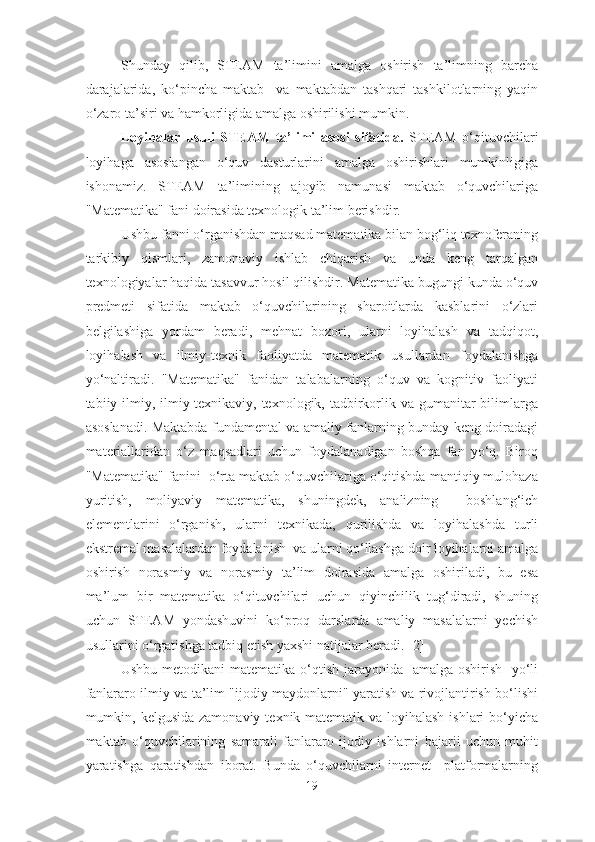 Shunday   qilib,   STEAM   ta’limini   amalga   oshirish   ta’limning   barcha
darajalarida,   ko‘pincha   maktab     va   maktabdan   tashqari   tashkilotlarning   yaqin
o‘zaro ta’siri va hamkorligida amalga oshirilishi mumkin.
Loyihalar   usuli   STEAM   ta’limi   asosi   sifatida .   STEAM   o‘qituvchilari
loyihaga   asoslangan   o‘quv   dasturlarini   amalga   oshirishlari   mumkinligiga
ishonamiz.   STEAM   ta’limining   ajoyib   namunasi   maktab   o‘quvchilariga
"Matematika" fani doirasida texnologik ta’lim berishdir.
Ushbu fanni o‘rganishdan maqsad matematika bilan bog‘liq texnoferaning
tarkibiy   qismlari,   zamonaviy   ishlab   chiqarish   va   unda   keng   tarqalgan
texnologiyalar haqida tasavvur hosil qilishdir. Matematika bugungi kunda o‘quv
predmeti   sifatida   maktab   o‘quvchilarining   sharoitlarda   kasblarini   o‘zlari
belgilashiga   yordam   beradi,   mehnat   bozori,   ularni   loyihalash   va   tadqiqot,
loyihalash   va   ilmiy-texnik   faoliyatda   matematik   usullardan   foydalanishga
yo‘naltiradi.   "Matematika"   fanidan   talabalarning   o‘quv   va   kognitiv   faoliyati
tabiiy-ilmiy, ilmiy-texnikaviy, texnologik, tadbirkorlik va gumanitar  bilimlarga
asoslanadi. Maktabda fundamental va amaliy fanlarning bunday keng doiradagi
materiallaridan   o‘z   maqsadlari   uchun   foydalanadigan   boshqa   fan   yo‘q.   Biroq
"Matematika" fanini  o‘rta maktab o‘quvchilariga o‘qitishda mantiqiy mulohaza
yuritish,   moliyaviy   matematika,   shuningdek,   analizning     boshlang‘ich
elementlarini   o‘rganish,   ularni   texnikada,   qurilishda   va   loyihalashda   turli
ekstremal masalalardan foydalanish  va ularni qo‘llashga doir loyihalarni amalga
oshirish   norasmiy   va   norasmiy   ta’lim   doirasida   amalga   oshiriladi,   bu   esa
ma’lum   bir   matematika   o‘qituvchilari   uchun   qiyinchilik   tug‘diradi,   shuning
uchun   STEAM   yondashuvini   ko‘proq   darslarda   amaliy   masalalarni   yechish
usullarini o‘rgatishga tadbiq etish yaxshi natijalar beradi. [2]
Ushbu metodikani matematika o‘qtish jarayonida   amalga oshirish   yo‘li
fanlararo ilmiy va ta’lim "ijodiy maydonlarni" yaratish va rivojlantirish bo‘lishi
mumkin, kelgusida zamonaviy  texnik-matematik va loyihalash  ishlari  bo‘yicha
maktab   o‘quvchilarining   samarali   fanlararo   ijodiy   ishlarni   bajarii   uchun   muhit
yaratishga   qaratishdan   iborat.   Bunda   o‘quvchilarni   internet     platformalarning
19 