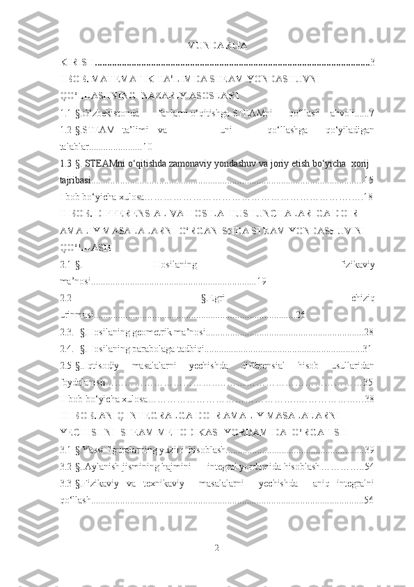 MUNDARIJA
KIRISH................................................................................................................. 3
I  BOB. MATEMATIK TA’LIMDA STEAM YONDASHUVNI  
QO‘LLASHNING  NAZARIY ASOSLARI
1.1 - § .O‘zbekistonda fanlarni o‘qitishga STEAMni    qo‘llash ahvoli......7
1.2 - § .STEAM   ta’limi va       uni     qo‘llashga   qo‘yiladigan
talablar.... ............ .. .. .. 10
1.3 - § . STEAMni o‘qitishda zamonaviy yondashuv va joriy etish bo‘yicha  xorij 
tajribasi... .............................................................................................................15
I bob bo‘yicha xulosa……………………………………………………….….18
II  BOB. DIFFERENSIAL VA HOSILA  TUS H UNC H ALARIGA DOIR 
AMALIY MASALALARNI O‘RGANIS H DA STEAM Y O NDAS H UVINI 
QO‘LLAS H
2 . 1 -§.   Hosilaning     fizikaviy
ma’nosi ........................ ......................................... ... 19
2.2   - § . Egri   chiziq
urinmasi .............................................................. ................ .....26
2.3.  - § . Hosilaning geometrik ma’nosi ............................. . ... ........................ ........28
2.4.  - § . Hosilaning parabolaga tadbiqi.................................................................31
2.5 - § . .Iqtisodiy   masalalarni   yechishda   differensial   hisob   usullaridan
foydalanish…………………………… .. ………………………………………35
II bob bo‘yicha xulosa…………………………………… ….. ……………..….38
III BOB. ANIQ INTEGRALGA DOIR AMALIY MASALALARNI 
YECHISH NI   STEAM METODIKASI YORDAMIDA  O‘RGATISH
3. 1 - § . Yassi figuralarning yuzini  hisoblash ....................... ................................. .3 9
3.2 - § . . Aylanish jismining hajmini integral yordamida hisoblash … ………..54
3.3 - § . Fizikaviy   va   texnikaviy     masalalarni     yechishda     aniq   integralni
qo‘llash ............................ ................................................................................... . 56
2 