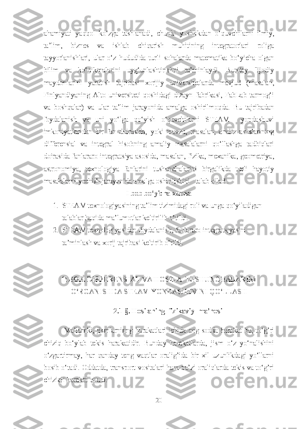 ahamiyati   yaqqol   ko‘zga   tashlanadi,   chunki   yoshlikdan   o‘quvchilarni   ilmiy,
ta’lim,   biznes   va   ishlab   chiqarish   muhitining   integratorlari   roliga
tayyorlanishlari,   ular   o‘z   hududida   turli   sohalarda   matematika   bo‘yicha   olgan
bilim   va   ko‘nikmalarini   uyg‘unlashtirishni   ta’minlaydi.   Bunday   "ijodiy
maydonlar"ni   yaratish   tajribasi   xorijiy   universitetlarda   mavjud   (masalan,
Finlyandiyaning   Alto   universiteti   qoshidagi   dizayn   fabrikasi,   FabLab   tarmog‘i
va   boshqalar)   va   ular   ta’lim   jarayonida   amalga   oshirilmoqda.   Bu   tajribadan
foydalanish   va   uni   yo‘lga   qo‘yish   o‘quvchilarni   STEAM     yondashuvi
imkoniyatlaridan   bir   fan   doirasida,   yoki   mavzu,   masalan,   analiz   asoslarining
differensial   va   integral   hisobning   amaliy   masalalarni   qo‘llashga   tadbiqlari
doirasida fanlararo integratsiya asosida, masalan, fizika, mexanika, geometriya,
astronomiya,   texnologiya   fanlarini   tushunchalarini   birgalikda   turli   hayotiy
masalalarni yechish jarayonida amalga oshirilishini   talab qiladi.
I bob bo‘yicha xulosa
1. STEAM texnologiyasining ta’lim tizimidagi roli va unga qo‘yiladigan 
talablar haqida ma’lumotlar keltirilib o‘tildi.
2. STEAM texnologiyasidan foydalanish, fanlararo integratsiyasini 
ta’minlash va xorij tajribasi keltirib o‘tildi.
II BOB. DIFFERENSIАL VА HOSILА  TUSHUNCHАLАRINI
O‘RGАNISHDА STEАM YONDАSHUVINI QO‘LLАSH
2 . 1-§.  Hosilаning  fizikаviy  mа’nosi
  Mа’lumki,   jismlаrninng   hаrаkаtlаri   ichidа   eng   soddа   hаrаkаt   bu,   to‘g’ri
chiziq   bo‘ylаb   tekis   hаrаkаtidir.   Bundаy   hаrаkаtlаrdа,   jism   o‘z   yo‘nаlishini
o‘zgаrtirmаy,   hаr   qаndаy   teng   vаqtlаr   orаlig’idа   bir   xil   uzunlikdаgi   yo‘llаrni
bosib o‘tаdi. Oddаtdа, trаnsport vositаlаri hаm bа’zi orаliqlаrdа tekis vа to‘g’ri
chiziqli hаrаkаt qilаdi.
20 