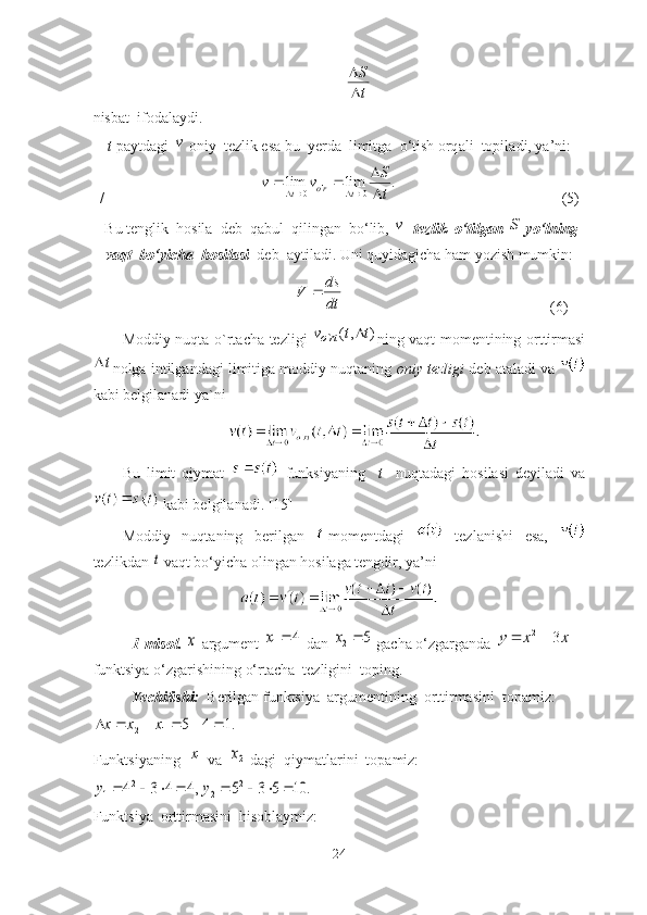t
S

nisbаt  ifodаlаydi. 
t   p а ytd а gi  	
v   oniy    tezlik   es а  bu    yerd а   limitg а   o ‘ tish   orq а li    topil а di ,  y а’ ni :
/                       	
.	lim	lim 0'
0	
t
S	v	v tro
t	

		 
                                           (5)
  Bu   tenglik    hosil а   deb    q а bul    qiling а n    bo ‘ lib , 	
v    tezlik    o ‘ tilg а n  	S   yo ‘ lning
v а qt    bo ‘ yich а   hosil а si     deb   а ytil а di .  Uni   quyid а gich а  h а m   yozish   mumkin :  
                                           	
dt
ds	V	                    (6)
Moddiy nuqtа o`rtаchа tezligi  	
)	,(	`	t	t	v	rto	 ning vаqt momentining orttirmаsi
t
nolgа intilgаndаgi limitigа moddiy nuqtаning  oniy tezligi  deb аtаlаdi vа 
kаbi belgilаnаdi yа`ni
Bu   limit   qiymаt     funksiyаning     t     nuqtаdаgi   hosilаsi   deyilаdi   vа
 kаbi belgilаnаdi. [15]
Moddiy   nuqtаning   berilgаn     momentdаgi     tezlаnishi   esа,  
tezlikdаn 	
t  vаqt bo‘yichа olingаn hosilаgа tengdir, yа’ni
1-misol. 	
x  аrgument 	4	1	x  dаn 	5	2	x  gаchа o‘zgаrgаndа 	x	x	y	3	2	  
funktsiyа o‘zgаrishining o‘rtаchа  tezligini  toping. 
Yechilishi:   Berilgаn funktsiyа  аrgumentining  orttirmаsini  topаmiz:	
.1	4	5	1	2							x	x	x
Funktsiyаning  	
1x  vа  	2x  dаgi  qiymаtlаrini  topаmiz:	
,4	4	3	42	1					y	.	10	5	3	52	2					y
Funktsiyа  orttirmаsini  hisoblаymiz:
24 