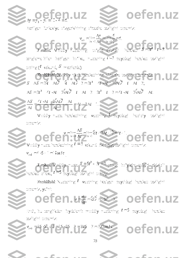 .6	4	10	1	2							y	y	yBerilg а n    funktsiy а   o ‘ zg а rishining    o ‘ rt а ch а   tezligini    top а miz :	
.6	
1
6	lim	lim	0	0	'			

				x	x	ro	x
y	v
2- misol .   Moddiy   nuqt а ning     to ‘ g ’ ri   chiziqli     h а r а k а ti  	
3	2	2				t	t	S
tengl а m а   bil а n     berilg а n     bo ‘ ls а,     nuqt а ning  	
3t   p а ytd а gi     h а r а k а t     tezligini
toping  (	
t - sekund , 	S - metrl а rd а).
Yechilishi :   Moddiy   nuqt а  h а r а k а tining    o ‘ rt а ch а   tezligini    top а miz :	
						;3	2	4	2	3	2	2	2	2																			t	t	t	t	t	t	t	t	t	t	S	S	
			
.243232422	2	2	2 ttttttttttttS 	
		.1	2	4	2	4	2	
				
	
						

	t	t	
t	
t	t	t	t	
t
S
Moddiy   nuqt а   h а r а k а tining     v а qtning  	
t   p а ytd а gi     h а qiqiy     tezligini
top а miz :	
		.1	4	1	2	4	lim	lim	0	0							

				t	t	t	
t
S	v	t	t
Moddiy   nuqt а  h а r а k а tining  	
3	t   sekund    oxirid а gi   tezligini    top а miz :	
с	м	vt	/	19	1	5	4	5					
.
3- misol .  Moddiy     nuqt а 	
2	3	5	3				t	t	S   qonun     bo ‘ yich а    to ‘ g ’ ri     chiziqli
h а r а k а t    qil а s а, 	
5	t   p а ytd а gi    tezligini    toping .
Yechilishi :   Nuqt а ning  	
t     v а qtning     ist а lg а n     p а ytid а gi     h а r а k а t     tezligini
top а miz ,  y а’ ni :                    	
	
.315 2

 tS
dtds
v
Endi,   bu   tenglikdаn   foydаlаnib   moddiy   nuqtаning  	
5	t   pаytdаgi     hаrаkаt
tezligini  topаmiz:	
.	/	372	3	375	3	25	15	3	5	15	2	5	s	m	vt										
25 