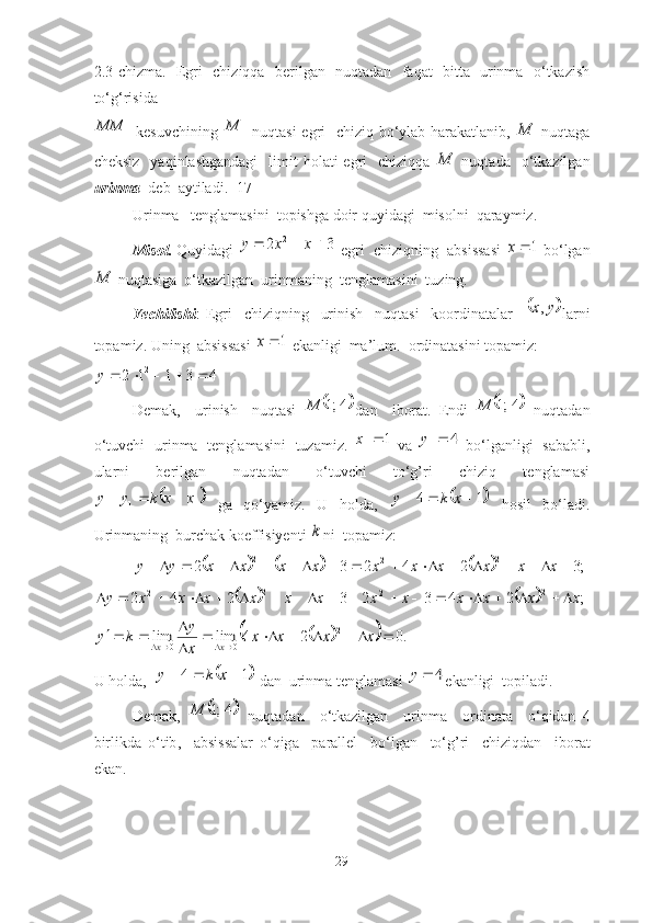 2.3-chizma.   Egri   chiziqqa   berilgan   nuqtadan   faqat   bitta   urinma   o‘tkazish
to‘g‘risida1	MM
  kesuvchining  	1	M   nuqtаsi  egri   chiziq bo‘ylаb hаrаkаtlаnib,  	M   nuqtаgа
cheksiz     yаqinlаshgаndаgi     limit   holаti  egri     chiziqqа  	
M   nuqtаdа     o‘tkаzilgаn
urinmа   deb  аytilаdi. [17]
Urinmа   tenglаmаsini  topishgа doir quyidаgi  misolni  qаrаymiz.
Misol.  Quyidаgi 	
3	2	2				x	x	y  egri  chiziqning  аbsissаsi  	1	x  bo‘lgаn	
M
 nuqtаsigа  o‘tkаzilgаn  urinmаning  tenglаmаsini  tuzing. 
Yechilishi :   Egri     chiziqning     urinish     nuqtаsi     koordinаtаlаr    	
	y	x, lаrni
topаmiz. Uning  аbsissаsi 	
1	x  ekаnligi  mа’lum.  ordinаtаsini topаmiz: 	
4	3	1	1	2	2						y
Demаk,     urinish     nuqtаsi  	
	4;1	M dаn     iborаt.   Endi  		4;1	M   nuqtаdаn
o‘tuvchi   urinmа   tenglаmаsini   tuzаmiz.  	
1 1		x
  vа  	4	1	y   bo‘lgаnligi   sаbаbli,
ulаrni     berilgаn     nuqtаdаn     o‘tuvchi     to‘g’ri     chiziq     tenglаmаsi	
	
11	x	x	k	y	y			
  gа   qo‘yаmiz.   U   hold а ,  		1	4				x	k	y   hosil   bo‘l а di.
Urinm а ning  burch а k koeffisiyenti 	
k ni  top а miz:	
						;3	2	4	2	3	2	2	2	2																			x	x	x	x	x	x	x	x	x	x	y	y	
				;	2	4	3	2	3	2	4	2	2	2	2	2	x	x	x	x	x	x	x	x	x	x	x	x	y																				
				.0	2	4	lim	lim	2	
0	0								

					x	x	x	x	
x
y	k	y	x	x
U   hold а,  	
	1	4				x	k	y   d а n    urinm а  tengl а m а si  	4		y ek а nligi    topil а di . 
Dem а k ,  	
	4;1	M   nuqt а d а n     o ‘ tk а zilg а n     urinm а     ordin а t а     o ‘ qid а n   4
birlikd а   o ‘ tib ,     а bsiss а l а r   o ‘ qig а     p а r а llel     bo ‘ lg а n     to ‘ g ’ ri     chiziqd а n     ibor а t
ek а n .
29 