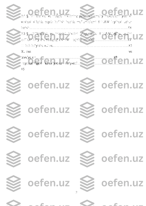 3.4 - § .   D ifferensial   va   integral   hisob ning   yaratilishi   amaliy   masalalarni   yechish
vositasi   sifatida   paydo   bo‘lish   haqida   ma’lumotlarni   STEAM   loyihasi   uchun
berish…………………………..…………………………………………….…68
3. 5 - § .   Differensial   va   integral   hisobni   o‘rganishda   STEAM-loyiha   usulini
qo‘llash bo‘yicha pedagogik-sinov tajriba natijalari ........................ ........ . .... .79
III bob bo‘yicha xulosa……….......…………………………..………………...82
Xulosa   va
tavsiyalar ............. ........... ............... ............................ .. .......... ........... .83
Foydalanilgan   adabiyotlar   ro‘yxati ............... ................................. ................
85
3 