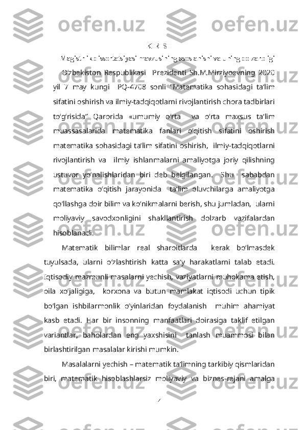 KIRISH
    Magistrlik dissertatsiyasi mavzusining asoslanishi va uning dolzarbligi
O‘zbekiston   Respublikasi     Prezidenti   Sh.M.Mirziyoevning   2020
yil   7   may   kungi     PQ-4708   sonli   “Matematika   sohasidagi   ta’lim
sifatini oshirish va ilmiy-tadqiqotlarni rivojlantirish chora tadbirlari
to‘g‘risida”   Qarorida   «umumiy   o‘rta     va   o‘rta   maxsus   ta’lim
muassasalarida   matematika   fanlari   o‘qitish   sifatini   oshirish
matematika sohasidagi ta’lim sifatini oshirish,   ilmiy-tadqiqotlarni
rivojlantirish   va     ilmiy   ishlanmalarni   amaliyotga   joriy   qilishning
ustuvor   yo‘nalishlaridan   biri   deb   belgilangan.     Shu     sababdan
matematika   o‘qitish   jarayonida     ta’lim   oluvchilarga   amaliyotga
qo‘llashga doir bilim va ko‘nikmalarni berish, shu jumladan,  ularni
moliyaviy   savodxonligini   shakllantirish   dolzarb   vazifalardan
hisoblanadi. 
Matematik   bilimlar   real   sharoitlarda     kerak   bo‘lmasdek
tuyulsada,   ularni   o‘zlashtirish   katta   sa’y   harakatlarni   talab   etadi.
Iqtisodiy mazmunli masalarni yechish, vaziyatlarni muhokama etish,
oila   xo‘jaligiga,     korxona   va   butun   mamlakat   iqtisodi   uchun   tipik
bo‘lgan   ishbilarmonlik   o‘yinlaridan   foydalanish     muhim   ahamiyat
kasb   etadi.   Har   bir   insonning   manfaatlari   doirasiga   taklif   etilgan
variantlar,   baholardan   eng   yaxshisini     tanlash   muammosi   bilan
birlashtirilgan masalalar kirishi mumkin.
  Masalalarni yechish – matematik ta’limning tarkibiy qismlaridan
biri,   matematik   hisoblashlarsiz   moliyaviy   va   biznes-rejani   amalga
4 