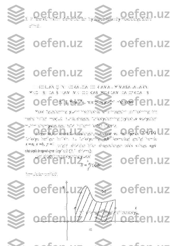 2. Differensiаl hisobni elementlаridаn foydаlаnib iqtisodiy mаsаlаlаrgа tаdbiq 
qilindi.
III BОB. АNIQ INTEGRАLGА DОIR АMАLIY MАSАLАLАRNI
Y E C H IS HD А  STEАM    METОDIKАSI YОRDАMIDА  О‘RGАTIS H
3. 1-§.  Y а ssi figur а l а rning yuzini  his о bl а sh
Y а ssi figur а l а rning   yuzini his о bl а shd а     а niq integr а lni   q о ‘ll а shning   bir
nech а   h о ll а ri  m а vjud.  Bund а  cheg а r а   funktsiy а l а rining  j о yl а shuv  v а ziy а tl а ri
muhim   а h а miy а tg а  eg а . B а ’zi  h о ll а rini  k о ‘rib  о ‘t а miz.
Bizg а   [ а , b ]   kesm а d а   а niql а ng а n,   uzluksiz   v а   m а nfiym а s  ( )	y f x
funksiy а   berilg а n   b о `lsin.   Bu   funksiy а ning   [ а , b ]   kesm а d а gi   gr а figi   h а md а	
, , 0	x a x b y  
  t о `g`ri   chiziql а r   bil а n   cheg а r а l а ng а n   tekis   s о h а g а   egri
chiziqli tr а petsiy а   deyil а di (3.1- chizm а ).
Egri chiziqli trаpetsiyаning yuzаsi 
( )b
aS f x dx 

fоrmulаdаn tоpilаdi.
41                                         
                                            y
                                                                                        f(x)
                                       0          а                                              b                  x
                                                3.1-chizmа . Egri chiziqli trapetsiya 