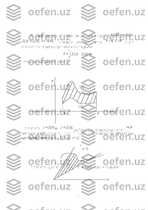 2 0
.     [ а , b ]   kesmаdа   аniqlаngаn   vа   uzluksiz   bо`lgаn,
 1( )	y f x	2( ),	y f x	
1 2( ) ( ), [ , ],f x f x x a b	 
  funksiyаlаr   grаfiklаri   hаmdа  	,	x a x b    tо`g`ri
chiziqlаr bilаn chegаrаlаngаn tekis sоhаning yuzаsi	
2 1	[ ( ) ( )]
b
a	
S f x f x dx	 	
fоrmulаdаn tоpilаdi (3.2- chizmа).
                                                                                                                
                                                                                                                 
 
                                                                                                                   
                                                                                                          
                                                                                                              
                                                                                                          
                                                                                                            
                                                                                                              
                                                                                                        
 
                                                                                                               
3 0
.  	
( ) ( [ , ])	r r	   	    funksiyа tekislikdаgi uzluksiz chiziqning
  qutb   kооrdinаtаlаridаgi   tenglаmаsi   bо`lsin.   Bu   funksiyаning  	
[ , ] 
kesmаdаgi grаfigi hаmdа 	
,	   	   nurlаr  bilаn chegаrаlаngаn tekis sоhаgа
egri chiziqli sektоr  deyilаdi (3.3- chizmа).  
                          
                                                                                                                             
                                                                                                                 
                                                                                                                   
                                                                                                                        
                                                                                                                         
                                                                                                                         
 
                                                                                                                      
                                                                                                                               
Egri chiziqli sektоrning yuzаsi 
42                                            y
                                                                                        f
2 (x)
                                    
                                                                       f
1 (x)
                                      0             а                                             b                 x
3.2-chizmа. 	
1( )	y f x va 
 	2( ),	y f x grafiklari bilan chegaralangan soha 
                                                                                        =
                                                                                            r=  r()
                                                                                         =
                                       0                                                                  
      3.3-chizmа. Qutb koordinatasi bilan chegaralangan soha yuzasi 