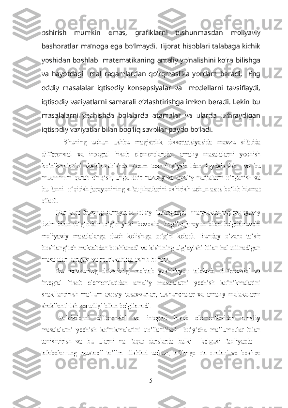 oshirish   mumkin   emas,   grafiklarni   tushunmasdan   moliyaviy
bashoratlar ma’noga ega bo‘lmaydi.  Tijorat  hisoblari talabaga kichik
yoshidan boshlab   matematikaning amaliy yo‘nalishini ko‘ra bilishga
va   hayotdagi     real   raqamlardan   qo‘rqmaslika   yordam   beradi.     Eng
oddiy   masalalar   iqtisodiy   konsepsiyalar   va     modellarni   tavsiflaydi,
iqtisodiy vaziyatlarni samarali o‘zlashtirishga imkon beradi. Lekin bu
masalalarni   yechishda   bolalarda   atamalar   va   ularda   uchraydigan
iqtisodiy vaziyatlar bilan bog‘liq savollar paydo bo‘ladi. 
  Sh uning   uchun   ushbu   magistrlik   dissertatsiyasida   mavzu   sifatida
differensial   va   integral   hisob   elementlaridan   amaliy   masalalarni   yechish
ko‘nikmalarini   shakllantirishda   steam   texnologiyalaridan   foydalanish     va   bu
muammoni  qarab  chiqish, unga doir   nazariy va amaliy natijalarni  o‘rganish va
bu fanni   o‘qitish jarayonining sifat jihatlar i ni oshirish uchun asos bo‘lib hizmat
qiladi. 
Har   kuni   bizning   jamiyatda   oddiy   fuqarolarga     mamlakatning   moliyaviy
tizim bilan to‘g‘ridan to‘g‘ri yoki  bevosita  bog‘liq jarayon bilan belgilanuvchi
moliyaviy   masalalarga   duch   kelishiga   to‘g‘ri   keladi.   Bunday   o‘zaro   ta’sir
boshlang‘ich maktabdan boshlanadi va kishining ulg‘ayishi bilan hal qilinadigan
masalalar darajasi va murkkabligi oshib boradi.  
Bu   mavzuning   dolzarbligi   maktab   yoshidayoq   talabada   differensial   va
integral   hisob   elementlaridan   amaliy   masalalarni   yechish   ko‘nikmalarini
shakllantirish   ma’lum   asosiy   tasavvurlar,   tushunchalar   va   amaliy   malakalarni
shakllantirish zarurligi bilan belgilanadi. 
Talabalarni   differensial   va   integral   hisob   elementlaridan   amaliy
masalalarni   yechish   ko‘nikmalarini   qo‘llanilishi     bo‘yicha   ma’lumotlar   bilan
tanishtirish   va   bu   ularni   na   faqat   darslarda   balki     kelgusi   faoliyatda   –
talabalarning   mustaqil   ta’lim   olishlari   uchun,   ta’limga   ota-onalari   va   boshqa
5 