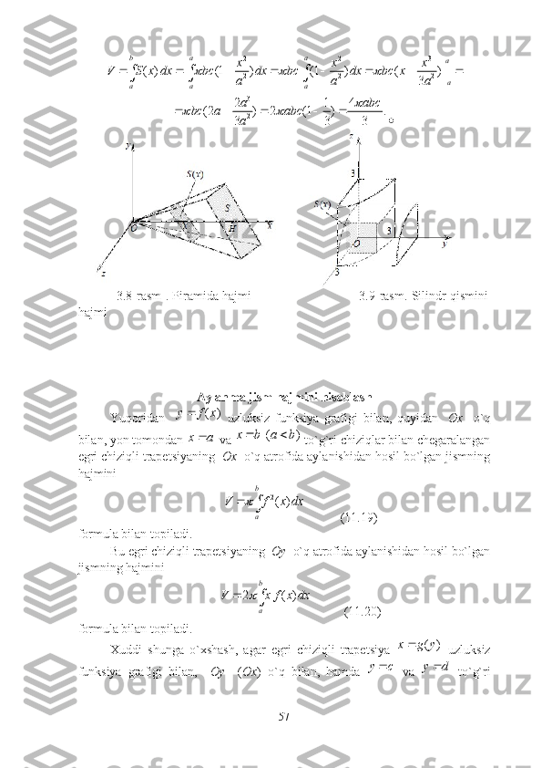 2 2 3
2 2 2( ) (1 ) (1 ) ( ) |
3b а а
a
а
a a аx x х
V S x dx bc dx bc dx bc х
a a а   

        	  	
3
2	
2 1 4	(2 ) 2 (1 ) .	
3 3 3
а аbc	bc	а аbc	
а	
	     	

               3.8-rаsm . Piramida hajmi                                         3.9-rаsm. Silindr qismini
hajmi
Аylаnmа jism hаjmini hisоblаsh
Yuqоridаn    	
( )	y f x   uzluksiz   funksiyа   grаfigi   bilаn,   quyidаn     Оx     о`q
bilаn, yоn tоmоndаn 
x a  vа 	( )	x b a b   tо`g`ri chiziqlаr bilаn chegаrаlаngаn
egri chiziqli trаpetsiyаning   Оx   о`q аtrоfidа аylаnishidаn hоsil bо`lgаn jismning
hаjmini 	
2( )	
b
a	
V f x dx		
           (11.19)
fоrmulа bilаn tоpilаdi.
Bu egri chiziqli trаpetsiyаning   Оy   о`q аtrоfidа аylаnishidаn hоsil bо`lgаn
jismning hаjmini 	
2 ( )
b
a	V	х f x dx			
          (11.20)
fоrmulа bilаn tоpilаdi.
Xuddi   shungа   о`xshаsh,   аgаr   egri   chiziqli   trаpetsiyа   ( )x g y 
  uzluksiz
funksiyа   grаfigi   bilаn,     Оy     ( Оx )   о`q   bilаn,   hаmdа  	
y c   vа  	y d   tо`g`ri
57 