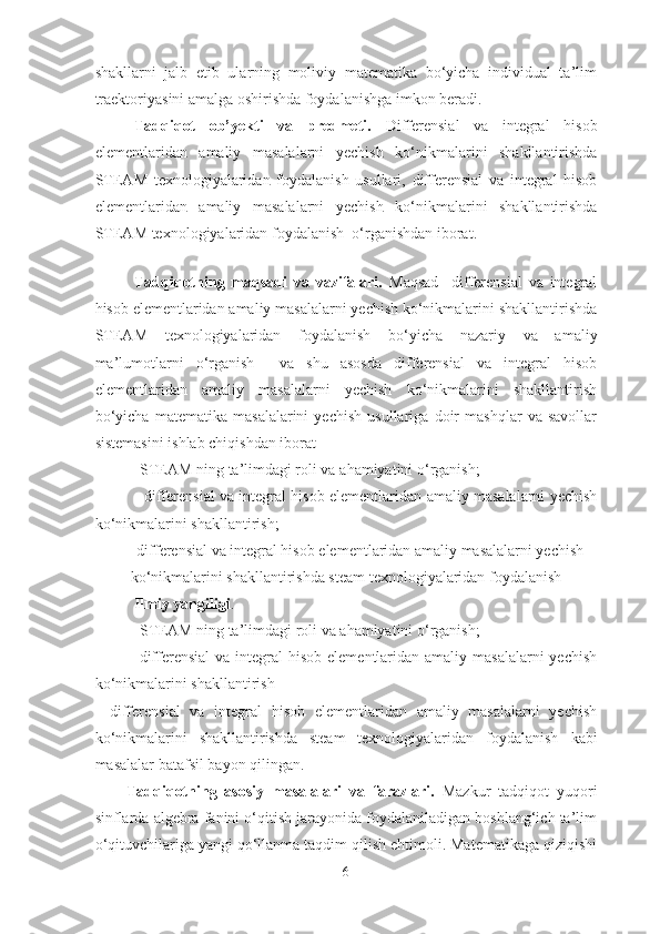 shakllarni   jalb   etib   ularning   moliviy   matematika   bo‘yicha   individual   ta’lim
traektoriyasini amalga oshirishda foydalanishga imkon beradi. 
Tadqiqot   ob’yekti   va   predmeti.   D ifferensial   va   integral   hisob
elementlaridan   amaliy   masalalarni   yechish   ko‘nikmalarini   shakllantirishda
STEAM   texnologiyalaridan   foydalanish   usullari,   differensial   va   integral   hisob
elementlaridan   amaliy   masalalarni   yechish   ko‘nikmalarini   shakllantirishda
STEAM   texnologiyalaridan   foydalanish    o‘rganishdan iborat.     
 
Tadqiqotning   maqsadi   va   vazifalari.   Maqsad     differensial   va   integral
hisob elementlaridan amaliy masalalarni yechish ko‘nikmalarini shakllantirishda
STEAM   texnologiyalaridan   foydalanish   bo‘yicha   nazariy   va   amaliy
ma’lumotlarni   o‘rganish     va   shu   asosda   differensial   va   integral   hisob
elementlaridan   amaliy   masalalarni   yechish   ko‘nikmalarini   shakllantirish
bo‘yicha   matematika   masalalarini   yechish   usullariga   doir   mashqlar   va   savollar
sistemasini ishlab chiqishdan iborat
-STEAM ning ta’limdagi roli va a h amiyatini  o‘ rganish;
-   differensial va integral hisob elementlaridan amaliy masalalarni yechish
ko‘nikmalarini shakllantirish;
-       differensial va integral hisob elementlaridan amaliy masalalarni yechish
k o‘ nikmalarini shakllantirishda steam texnologiyalaridan foydalanish
Ilmiy yangiligi . 
- STEAM   ning   ta’limdagi   roli   va   a h amiyatini   o‘ rganish ;
- differensial  va integral  hisob  elementlaridan  amaliy masalalarni  yechish
ko‘nikmalarini shakllantirish
-   differensial   va   integral   hisob   elementlaridan   amaliy   masalalarni   yechish
ko‘nikmalarini   shakllantirishda   steam   texnologiyalaridan   foydalanish   kabi
masalalar batafsil bayon qilingan.
Tadqiqotning   asosiy   masalalari   va   farazlari.   Mazkur   tadqiqot   yuqori
sinflarda algebra fanini o‘qitish jarayonida foydalaniladigan boshlang‘ich ta’lim
o‘qituvchilariga yangi qo‘llanma taqdim qilish ehtimoli. Matematikaga qiziqishi
6 