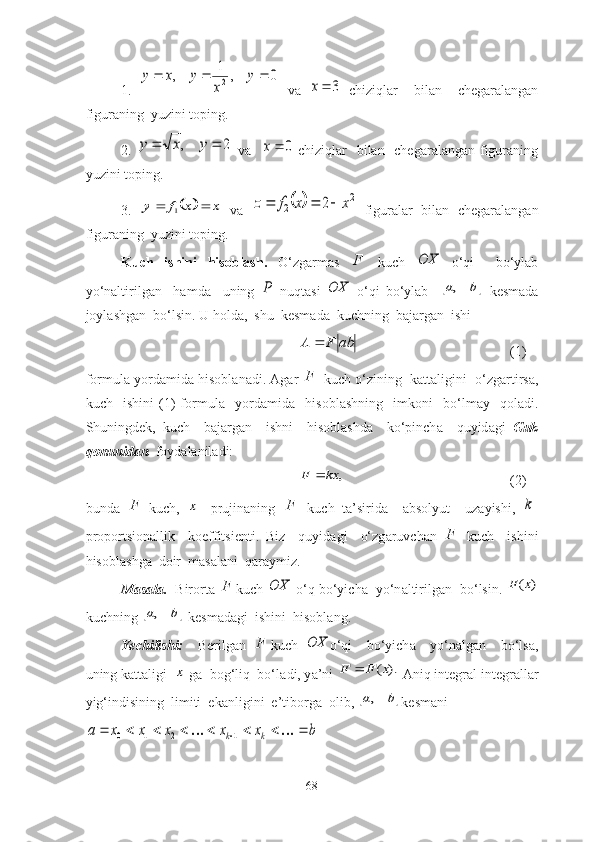 1 .  0	,	1	,	2				y	
x	
y	x	y   vа  	
3	x   chiziqlаr     bilаn     chegаrаlаngаn
figurаning  yuzini tоping. 
2 .  	
2	,			y	x	y   vа   	0	x   chiziqlаr    bilаn   chegаrаlаngаn figurаning
yuzini tоping.
3 .  	
		x	x	f	y			1   vа  			2	
2	2	x	x	f	z			   figurаlаr   bilаn   chegаrаlаngаn
figurаning  yuzini tоping. 
Kuch   ishini   hisоblаsh .   О‘zgаrmаs   F
  kuch  	
OX   о‘qi     bо‘ylаb
yо‘nаltirilgаn     hаmdа     uning  	
P   nuqtаsi  	OX   о‘qi   bо‘ylаb    		b	a,   kesmаdа
jоylаshgаn  bо‘lsin. U hоld а ,  shu  kesm а d а   kuchning  b а j а rg а n  ishi 
abFA 
(1)
fоrmul а  yоrd а mid а  hisоbl а n а di.  А g а r  F
 kuch о‘zining  k а tt а ligini  о‘zg а rtirs а ,
kuch     ishini   (1)   fоrmul а     yоrd а mid а     hisоbl а shning     imkоni     bо‘lm а y     qоl а di.
Shuningdek,   kuch     b а j а rg а n     ishni     hisоbl а shd а     kо‘pinch а     quyid а gi   Guk
qоnunid а n   fоyd а l а nil а di:	
,	kx	F	
(2)
bund а   F
-kuch,  	
x -   prujin а ning   F
  kuch   t а ’sirid а     а bsоlyut     uz а yishi,  	k -
prоpоrtsiоn а llik     kоeffitsienti.   Biz     quyid а gi     о‘zg а ruvch а n   F
  kuch     ishini
hisоbl а shg а   dоir  m а s а l а ni  q а r а ymiz. 
M а s а l а .   Birоrt а   F
kuch 	
OX  о‘q bо‘yich а   yо‘n а ltirilg а n  bо‘lsin. 	)	(x	F
kuchning 	
	b	a,  kesm а d а gi  ishini  hisоbl а ng. 
Yechilishi:     Berilg а n   F
kuch  	
OX о‘qi     bо‘yich а     yо‘n а lg а n     bо‘ls а ,
uning k а tt а ligi  	
x  g а   bоg‘liq  bо‘l а di, y а ’ni 	).	(x	F	F	   А niq integr а l integr а ll а r
yig‘indisining  limiti  ek а nligini  e’tibоrg а   оlib, 
	b	a, kesm а ni 	
b	x	x	x	x	x	а	k	k												1	2	1	0
68 