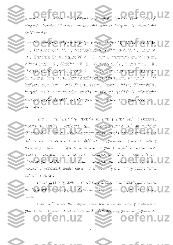 yuqori   bo‘lgan   iqtidorli   o‘quvchilarni   kashf   qilish,   ularni   mustaqil   fikrlashga
o‘rgatish,   hamda   differinsial   masalalarini   yechish   bo‘yicha   ko‘nikmalarini
shakllantirish. 
Tadqiqot   mavzusi   bo‘yicha   adabiyotlar   sharhi   (tahlili) .   Aleksankov   A .   M .
[1],    Konyushenko   S .  M .[3],    Nechitaylo   A .  N . [4]/   Frolov   A .  V .[6], Caplan M.
[7],     Chanthala   Ch.[8],   Segura   W.   A   [10]     hamda     matematik   analiz   bo‘yicha
Alimov Sh.A.  [12],   Abdalimov V . [5]  Piskunov N.S.  [17],   Soatov Yo.U. [18],
Fixtengol s   G.M. [19],     Sultanov J. [20]       va h.k. olimlar tomonidan o‘rganilgan
bu  nazariya    bo‘yicha   va  ularning  tadbiqlari   nazariy  va  amaliy  jihatdan    ochib
berilgan,   lekin   ularni   o‘zbek   tilida   va   sistemali   bayon   qilinishi,   differensial   va
integral   hisob   elementlaridan   amaliy   masalalarni   yechish   ko‘nikmalarini
shakllantirishda   STEAM   texnologiyalaridan   foydalanish     yetarlicha   bayon
etilmagan.
 
Tadqiqot   natijalarining   nazariy   va   amaliy   ahamiyati .   Dissertasiya
nazariy   va   amaliy     xarakterga   ega.     Dissertasiyaning   usul   va   natijalari
differensial   va   integral   hisob   elementlaridan   amaliy   masalalarni   yechish
k o‘ nikmalarini shakllantirishda   STEAM   texnologiyalaridan foydalanish   nazariy
va   amaliy   jihatlarini     o‘rganishda   va   ularning   yechishda   qo‘llaniladigan   ba’zi
klassik   masalalarni   umumlashtirish   nazariyasiga   ma’lum   hissa   qo‘shadi.
Dissertasiya   natijalari     matematika     nazariyasi   va     aktuar   matematikada   ,
xususan   .   matematik   analiz   kursi   qo‘llanishi   bo‘yicha     ilmiy   tadqiqotlarda
qo‘llanilishga ega. 
Ish tuzilmasining tavsifi .   Ish kirish,   3   ta bob, 13 ta   paragrafdan, xulosa
va   foydalanilgan   adabiyotlar   ro‘yxatidan   iborat.   Ishning   hajmi     87     betdan
iborat.
      Ishda     differensial   va   integral   hisob   elementlaridan   amaliy   masalalarni
yechish   k o‘ nikmalarini   shakllantirishda   STEAM   texnologiyalaridan   foydalanish
7 