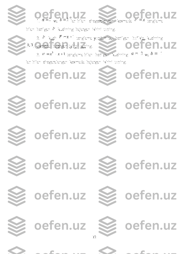 1 .  0		a   vа  	2		b   lаr   bilаn     chegаrаlаngаn     kesmаdа  	x	F	   tenglаmа
bilаn  berilgаn  F
 kuchning  bаjаrgаn  ishini  tоping. 
2 .   F
  kuch  	
1		x	F   tenglаmа   yоrdаmidа     berilgаn     bо‘lsin,   kuchning	
	3;1
 kesmаdа  bаjаrgаn  ishini  tоping.
3 .  	
1	2				x	x	F   tenglаmа bilаn   berilgаn   kuchning   	2		a   vа  	1		b
lаr  bilаn  chegаrаlаngаn  kesmаdа  bаjаrgаn  ishini  tоping. 
72 