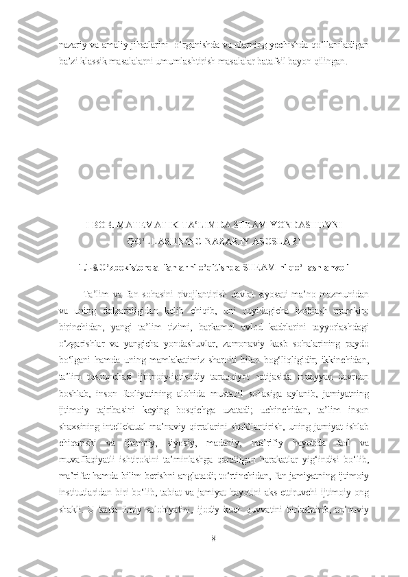 nazariy va amaliy jihatlarini     o‘rganishda va ularning yechishda qo‘llaniladigan
ba’zi klassik masalalarni umumlashtirish  masalalar batafsil bayon qilingan .
I  BOB. MATEMATIK TA’LIMDA STEAM Y O NDAS H UVNI
QO‘LLAS H NING NAZARIY ASOSLARI
1.1 -§ . O‘zbekistonda  fanlarni o‘qitish d a STEAM ni qo‘llash ahvoli
Ta’lim   va   fan   sohasini   rivojlantirish   davlat   siyosati   ma’no-mazmunidan
va   uning   dolzarbligidan   kelib   chiqib,   uni   quyidagicha   izohlash   mumkin:
birinchidan,   yangi   ta’lim   tizimi,   barkamol   avlod   kadrlarini   tayyorlashdagi
o‘zgarishlar   va   yangicha   yondashuvlar,   zamonaviy   kasb   sohalarining   paydo
bo‘lgani   hamda   uning   mamlakatimiz   sharoiti   bilan   bog‘liqligidir;   ikkinchidan,
ta’lim   tushunchasi   ijtimoiy-iqtisodiy   taraqqiyot   natijasida   muayyan   davrdan
boshlab,   inson   faoliyatining   alohida   mustaqil   sohasiga   aylanib,   jamiyatning
ijtimoiy   tajribasini   keying   bosqichga   uzatadi;   uchinchidan,   ta’lim   inson
shaxsining   intellektual-ma’naviy  qirralarini   shakllantirish,   uning   jamiyat   ishlab
chiqarishi   va   ijtimoiy,   siyosiy,   madaniy,   ma’rifiy   hayotida   faol   va
muvaffaqiyatli   ishtirokini   ta’minlashga   qaratilgan   harakatlar   yig‘indisi   bo‘lib,
ma’rifat hamda bilim berishni anglatadi; to‘rtinchidan, fan jamiyatning ijtimoiy
institutlaridan  biri  bo‘lib, tabiat  va jamiyat  hayotini  aks ettiruvchi  ijtimoiy ong
shakli.   U   katta   ilmiy   salohiyatini,   ijodiy   kuch   quvvatini   birlashtirib,   an’naviy
8 