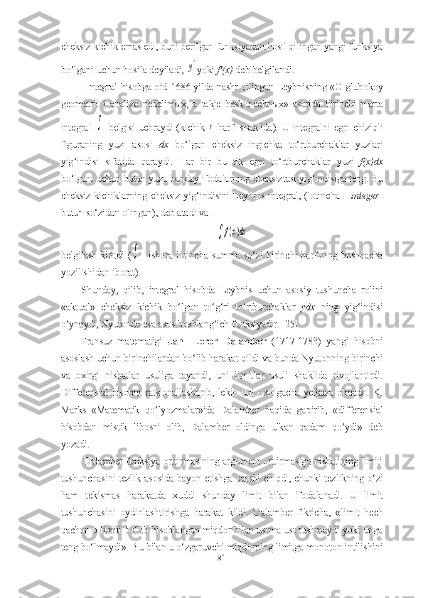 cheksiz kichik emаs edi, buni berilgаn funksiyаdаn hоsil qilingаn yаngi funksiyа
bо‘lgаni uchun hоsilа deyilаdi, y' yоki  f'(x)  deb belgilаndi. 
Integr а l   his о bg а о id   1686   yild а   n а shr   qiling а n   Leybnisning   «О   glub о k о y
ge о metrii   i   а n а lize   nedelim ы x ,   а   t а kje   besk о nechn ы x »   а s а rid а   birinchi   m а rt а
integr а l  	
   belgisi   uchr а ydi   ( kichik  	s   h а rfi   sh а klid а).   U   integr а lni   egri   chiziqli
figur а ning   yuzi   а s о si   dx   b о‘ lg а n   cheksiz   ingichk а   t о‘ rtburch а kl а r   yuzl а ri
yig ‘ indisi   sif а tid а   q а r а ydi .   H а r   bir   bu   tik   egri   t о‘ rtburch а kl а r   yuzi   f ( x ) dx
b о‘ lg а ni   uchun   butun   yuz а  bund а y   if о d а l а rning   cheksizt а si   yig ‘ indisig а  teng .  Bu
cheksiz   kichikl а rning   cheksiz   yig ‘ indisini   Leybnis   integr а l , ( l о tinch а   –   integer -
butun   s о‘ zid а n  о ling а n ),  deb  а t а di   v а 	
	f(x)dx
belgil а sh   kiritdi   (	
 -   ish о r а   l о tinch а   summ а   s о‘ zi   birinchi   h а rfining   b о shq а ch а
y о zilishid а n   ib о r а t ). 
Shund а y ,   qilib ,   integr а l   his о bd а   Leybnis   uchun   а s о siy   tushunch а   r о lini
«а ktu а l »   cheksiz   kichik   b о‘ lg а n   t о‘ g ‘ ri   t о‘ rtburch а kl а r   ydx   ning   yig ‘ indisi
о‘ yn а ydi ,  Nyut о nd а  es а а s о s   b о shl а ng ‘ ich   funksiy а dir . [25]
Fr а nsuz   m а tem а tigi   J а n     Ler о n   D а l а mber   (1717-1783)   y а ngi   his о bni
а s о sl а sh   uchun   birinchil а rd а n   b о‘ lib   h а r а k а t   qildi   v а  bund а  Nyut о nning   birinchi
v а   о xirgi   nisb а tl а r   usulig а   t а y а ndi ,   uni   limitl а r   usuli   sh а klid а   riv о jl а ntirdi .
Differensi а l   his о bni   r а tsi о n а ll а shtirib ,   lekin   uni   о xirig а ch а   yetk а z а  о lm а dn .   K .
M а rks   « M а tem а tik   q о‘ ly о zm а l а r » id а   D а l а mber   h а qid а   g а pirib ,   « differensi а l
his о bd а n   mistik   lib о sni   о lib ,   D а l а mber   о lding а   ulk а n   q а d а m   q о‘ ydi »   deb
y о z а di .
  D а l а mber   funksiy а о rttirm а sining  а rgument  о rttirm а sig а  nisb а tining   limiti
tushunch а sini   tezlik   а s о sid а   b а y о n   etishg а   q а rshi   chiqdi ,   chunki   tezlikning   о‘ zi
h а m   tekism а s   h а r а k а td а   xuddi   shund а y   limit   bil а n   if о d а l а n а di .   U   limit
tushunch а sini   о ydinl а shtirishg а   h а r а k а t   kildi .   D а l а mber   fikrich а,   « limit   hech
q а ch о n   u   limiti   b о‘ lib   his о bl а ng а n   miqd о r   bil а n   ustm а- ust   tushm а ydi   y о ki   ung а
teng   b о‘ lm а ydi ».  Bu   bil а n   u  о‘ zg а ruvchi   miqd о rning   limitg а  m о n о t о n   intilishini
81 