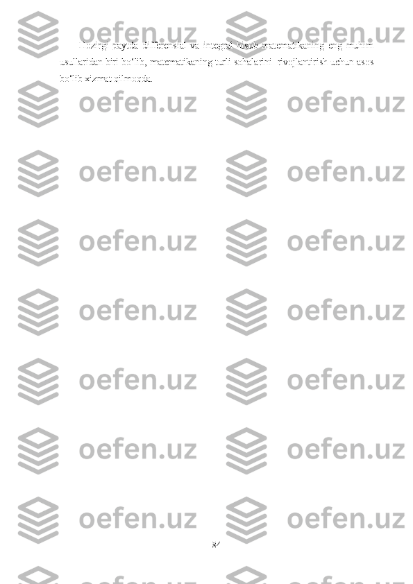 Hоzirgi   pаytdа   differensiаl   vа   integrаl   hisоb   mаtemаtikаning   eng   muhim
usullаridаn biri bо‘lib, mаtemаtikаning turli sоhаlаrini  rivоjlаntirish uchun аsоs
bо‘lib xizmаt qilmоqdа. 
84 