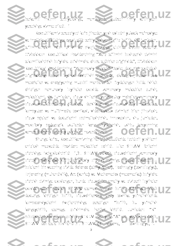 barkamol   insonni   tarbiyalashga,   mamlakatda   qudratli   ilmiy   salohiyatni
yaratishga xizmat qiladi. [1]
Respublikamiz taraqqiyoti ko‘p jihatdan yosh avlodni yuksak ma’naviyat
va intellektual   salohiyat  egasi  qilib  tarbiyalashga   bog‘liq bo‘lib, shu  jumladan,
ta’lim   sohasini   isloh   qilish   va   rivojlantirishga   alohida   e’tibor   qaratildi.
O‘zbekiston   Respublikasi   Prezidentining   “Xalq   ta’limini   boshqarish   tizimini
takomillashtirish  bo‘yicha  qo‘shimcha  chora-tadbirlar   to‘g‘risida”,  O‘zbekiston
Respublikasi   Prezidentining   “Zamonaviy   maktab”   Davlat   dasturini   tasdiqlash
to‘g‘risida"gi   qarori   loyihasi   kiritilishi   natijasida,   ekologik   jihatdan   toza
materiallar   va   energiyaning   muqobil   manbalaridan   foydalangan   holda   ishlab
chiqilgan   namunaviy   loyihalar   asosida   zamonaviy   maktablar   qurish;
maktablarni,   shu   jumladan,   o‘quv   sinflarini   yangi   qulay   mebellar,   zamonaviy
o‘quv   va   laboratoriya   jihozlari,   darsliklar   va   o‘quv-uslubiy   materiallar,
kompyuter   va   mul’timedia   texnikasi,   videokuzatuv   tizimlari   bilan   jihozlash;
o‘quv   rejalari   va   dasturlarini   optimallashtirish,   innovatsion,   shu   jumladan,
masofaviy   pedagogik   usullardan   keng   foydalanish,   ushbu   jarayonning
samaradorligini butunlay oshirishni nazarda tutadi. 
Shunga   ko‘ra,   Respublikamizning   har   bir   hududlarida   iqtidorli   yoshlarni
aniqlash   maqsadida   Prezident   maktablari   ochildi.   Ular   STEAM   fanlarini
o‘qitishga   ixtisoslashtirildi   [1,2].   STEAM-maktab   o‘quvchilarini   zamonaviy
o‘qitish   metodikasi   bo‘lib,   an’anaviy   o‘qitish   tizimiga   muqobil   tizimdir.   U
bolalarni   bir   vaqtning   o‘zida   Science   (tabiiy   fanlar),   Technogiy   (texnologiya),
Enjenering   (muhandislik),   Art   (san’at)   va   Mathematics   (matematika)   bo‘yicha
o‘qitish   tizimiga   asoslangan,   bunda   o‘quvchilar   amaliy   va   qiziqarli   loyihalar
asosida   saboq   oladilar.   STEAM   atamasi   birinchi   bo‘lib,   AQShda   maktab
dasturiga   kiritilgan   bo‘lib,   o‘quvchilarning   ilmiy   texnika   yo‘nalishlarida
kompetensiyalarini   rivojlantirishga   qaratilgan   “bo‘lib,   bu   yo‘nalish
kengaytirilib,   atamaga   qo‘shimcha   harflar   kiritildi.   Jumladan:   “R”-
robotisrobototechnikani   qo‘shib,   STREM-   deb   yoki   “A”-art   –san’atni   qo‘shib,
STEAM   deb   atala   boshlandi[3].   STEAM   (S   -   sistema ,   T   -   texnologiya,   Е   -
9 