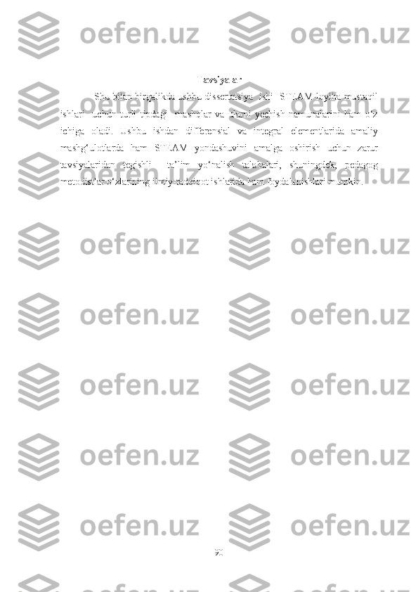 Tavsiyalar
                     Shu bilаn birgаlikdа ushbu dissertаtsiyа   ishi   STEАM-lоyihа mustаqil
ishlаri     uchun   turli   tipdаgi     mаshqlаr   vа   ulаrni   yechish   nаmunаlаrini   hаm   о‘z
ichigа   оlаdi.   Ushbu   ishdаn   differensiаl   vа   integrаl   elementlаridа   аmаliy
mаshg‘ulоtlаrdа   hаm   STEАM   yоndаshuvini   аmаlgа   оshirish   uchun   zаrur
tаvsiyаlаridаn   tegishli     tа’lim   yо‘nаlish   tаlаbаlаri,   shuningdek,   pedаgоg
metоdistlаr о‘zlаrining ilmiy-tаdqiqоt ishlаridа hаm fоydаlаnishlаri mumkin.
90 